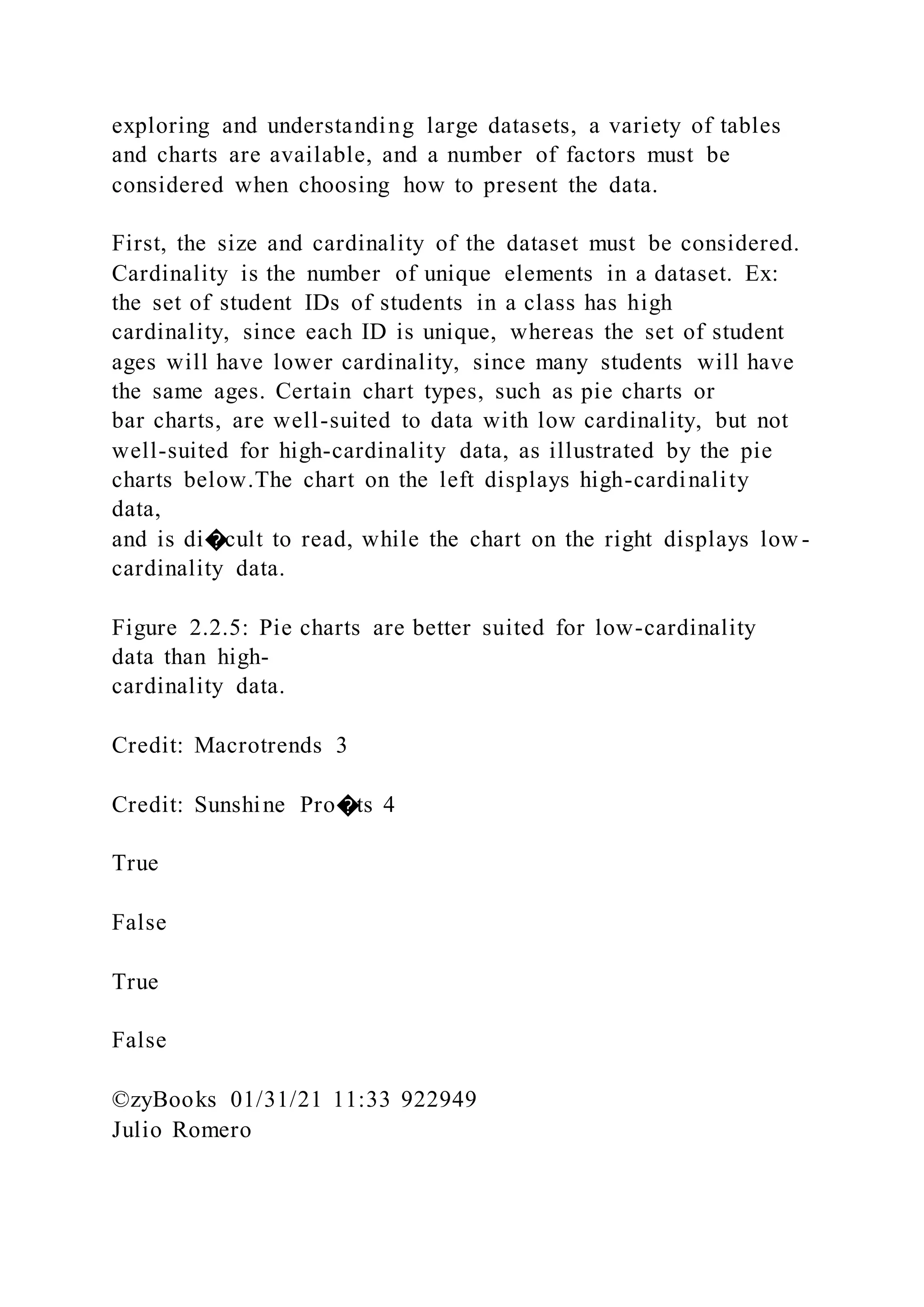 exploring and understanding large datasets, a variety of tables
and charts are available, and a number of factors must be
considered when choosing how to present the data.
First, the size and cardinality of the dataset must be considered.
Cardinality is the number of unique elements in a dataset. Ex:
the set of student IDs of students in a class has high
cardinality, since each ID is unique, whereas the set of student
ages will have lower cardinality, since many students will have
the same ages. Certain chart types, such as pie charts or
bar charts, are well-suited to data with low cardinality, but not
well-suited for high-cardinality data, as illustrated by the pie
charts below.The chart on the left displays high-cardinality
data,
and is di�cult to read, while the chart on the right displays low -
cardinality data.
Figure 2.2.5: Pie charts are better suited for low-cardinality
data than high-
cardinality data.
Credit: Macrotrends 3
Credit: Sunshine Pro�ts 4
True
False
True
False
©zyBooks 01/31/21 11:33 922949
Julio Romero
 