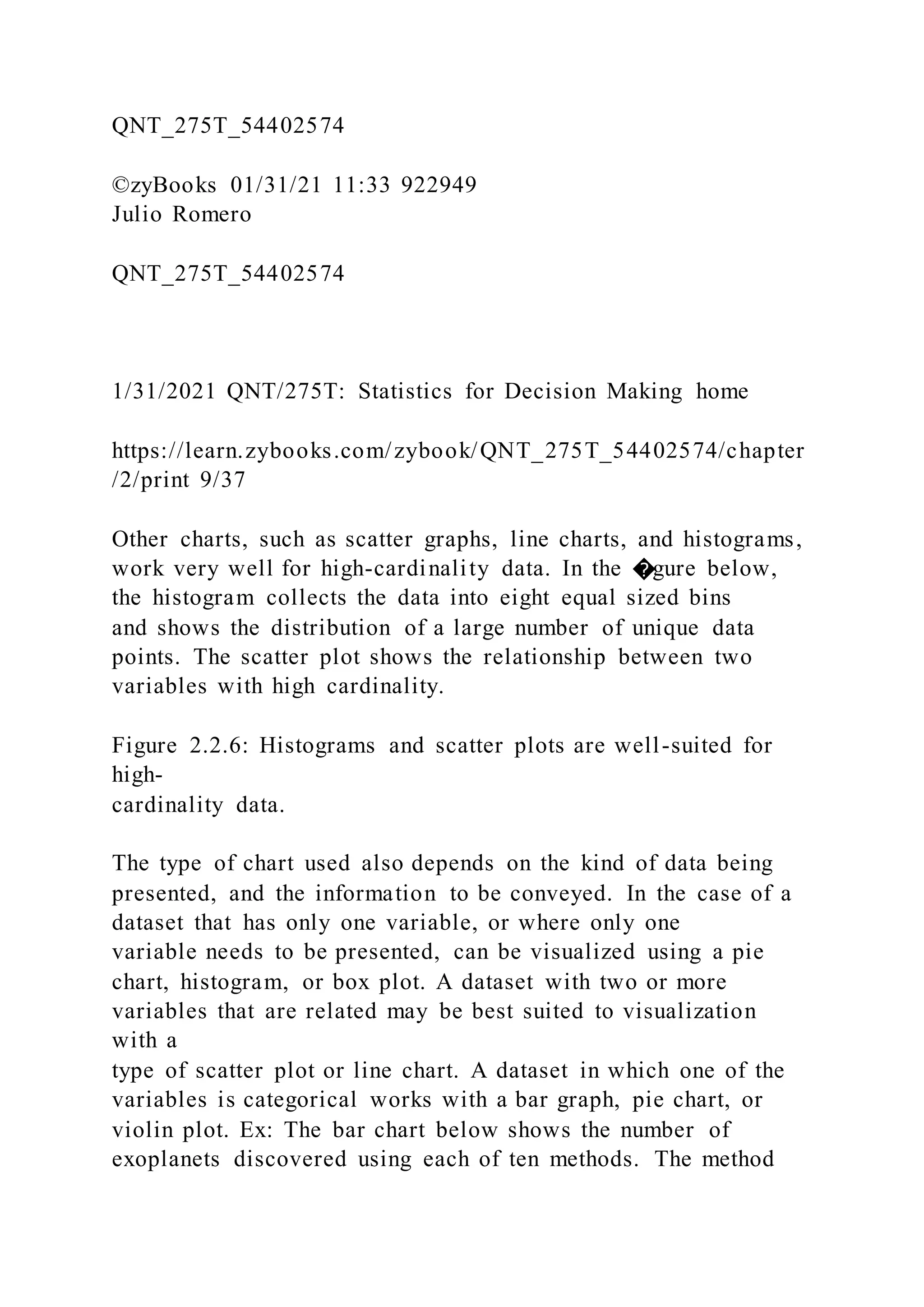 QNT_275T_54402574
©zyBooks 01/31/21 11:33 922949
Julio Romero
QNT_275T_54402574
1/31/2021 QNT/275T: Statistics for Decision Making home
https://learn.zybooks.com/zybook/QNT_275T_54402574/chapter
/2/print 9/37
Other charts, such as scatter graphs, line charts, and histograms,
work very well for high-cardinality data. In the �gure below,
the histogram collects the data into eight equal sized bins
and shows the distribution of a large number of unique data
points. The scatter plot shows the relationship between two
variables with high cardinality.
Figure 2.2.6: Histograms and scatter plots are well-suited for
high-
cardinality data.
The type of chart used also depends on the kind of data being
presented, and the information to be conveyed. In the case of a
dataset that has only one variable, or where only one
variable needs to be presented, can be visualized using a pie
chart, histogram, or box plot. A dataset with two or more
variables that are related may be best suited to visualization
with a
type of scatter plot or line chart. A dataset in which one of the
variables is categorical works with a bar graph, pie chart, or
violin plot. Ex: The bar chart below shows the number of
exoplanets discovered using each of ten methods. The method
 