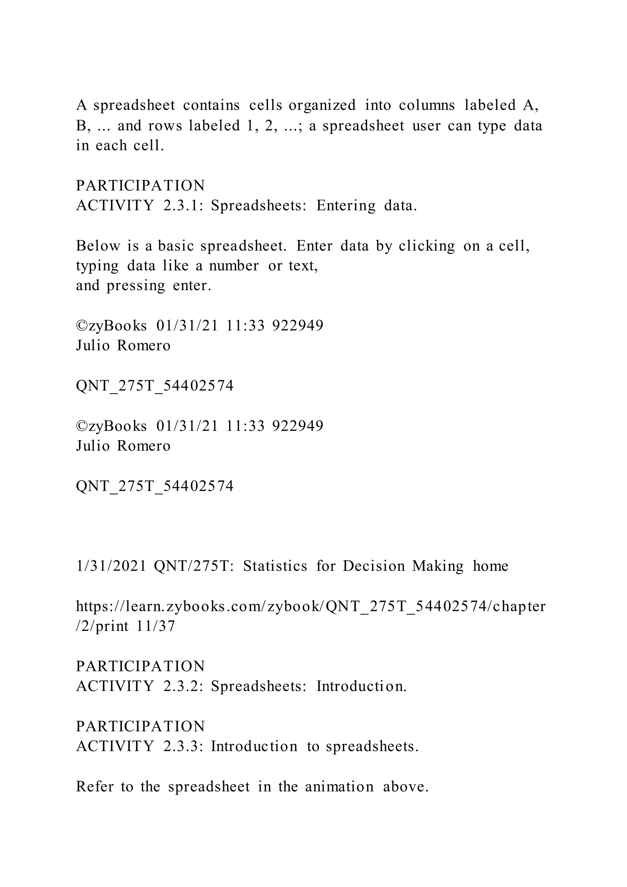 A spreadsheet contains cells organized into columns labeled A,
B, ... and rows labeled 1, 2, ...; a spreadsheet user can type data
in each cell.
PARTICIPATION
ACTIVITY 2.3.1: Spreadsheets: Entering data.
Below is a basic spreadsheet. Enter data by clicking on a cell,
typing data like a number or text,
and pressing enter.
©zyBooks 01/31/21 11:33 922949
Julio Romero
QNT_275T_54402574
©zyBooks 01/31/21 11:33 922949
Julio Romero
QNT_275T_54402574
1/31/2021 QNT/275T: Statistics for Decision Making home
https://learn.zybooks.com/zybook/QNT_275T_54402574/chapter
/2/print 11/37
PARTICIPATION
ACTIVITY 2.3.2: Spreadsheets: Introduction.
PARTICIPATION
ACTIVITY 2.3.3: Introduction to spreadsheets.
Refer to the spreadsheet in the animation above.
 