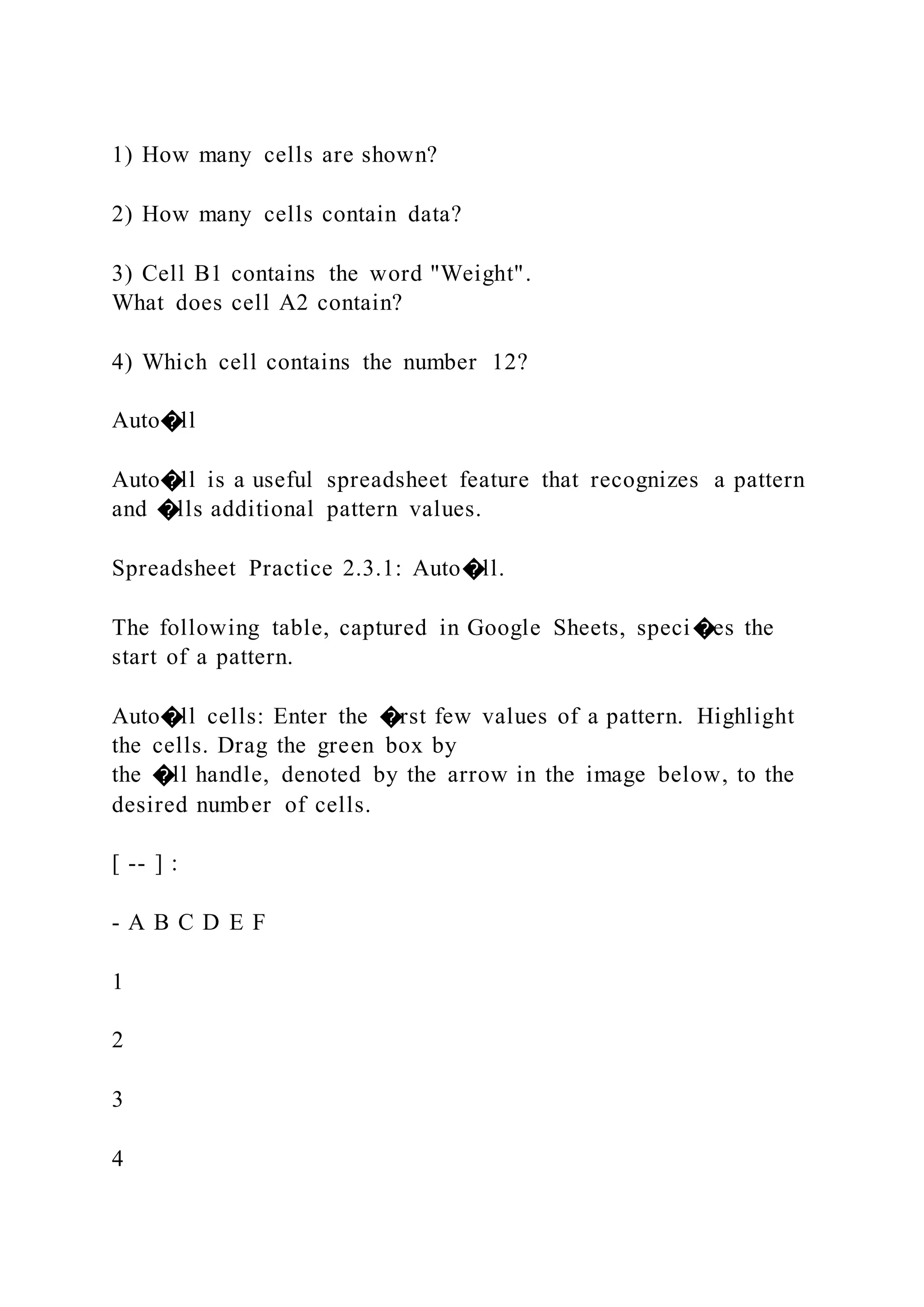 1) How many cells are shown?
2) How many cells contain data?
3) Cell B1 contains the word "Weight".
What does cell A2 contain?
4) Which cell contains the number 12?
Auto�ll
Auto�ll is a useful spreadsheet feature that recognizes a pattern
and �lls additional pattern values.
Spreadsheet Practice 2.3.1: Auto�ll.
The following table, captured in Google Sheets, speci�es the
start of a pattern.
Auto�ll cells: Enter the �rst few values of a pattern. Highlight
the cells. Drag the green box by
the �ll handle, denoted by the arrow in the image below, to the
desired number of cells.
[ -- ] :
- A B C D E F
1
2
3
4
 