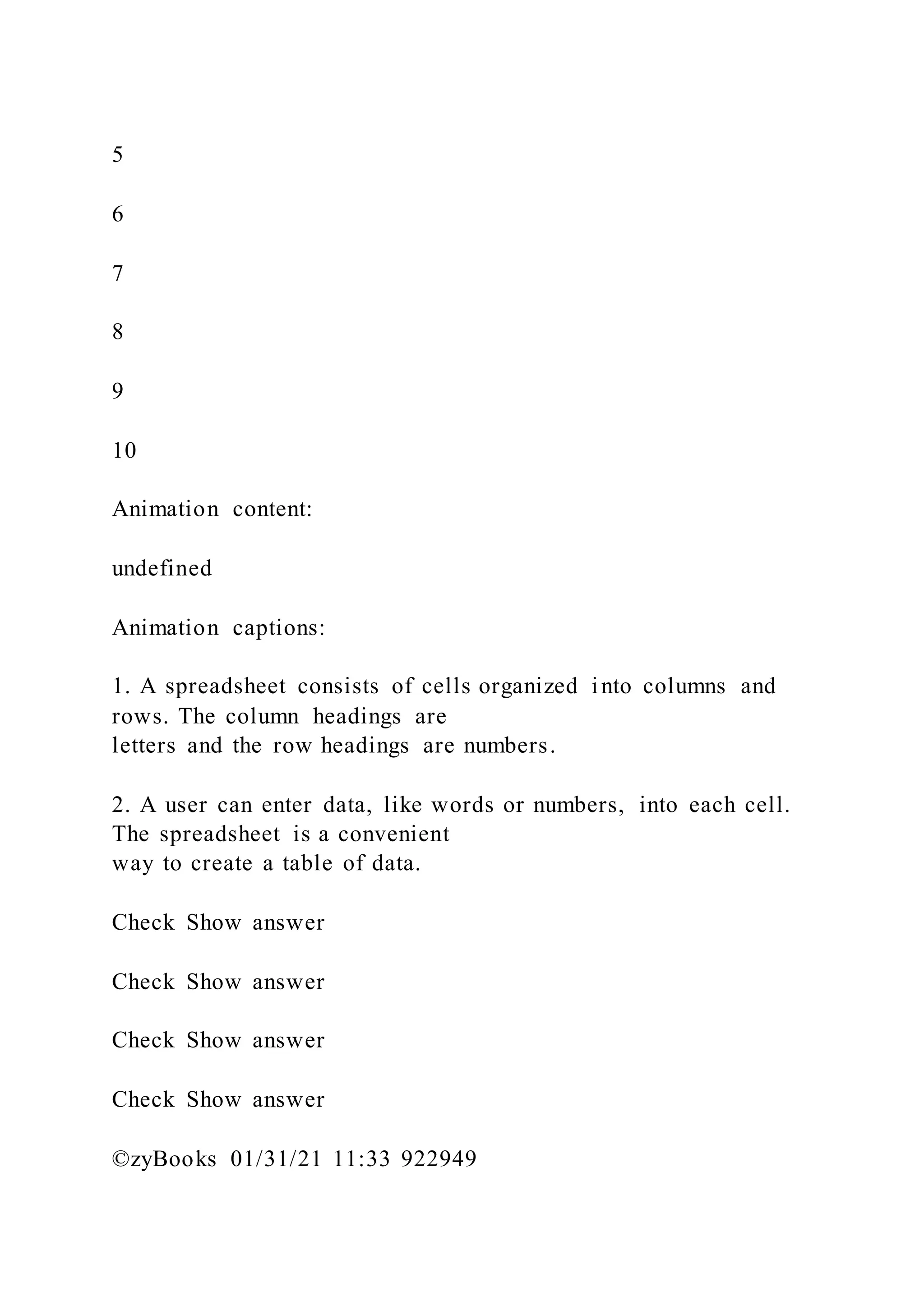 5
6
7
8
9
10
Animation content:
undefined
Animation captions:
1. A spreadsheet consists of cells organized into columns and
rows. The column headings are
letters and the row headings are numbers.
2. A user can enter data, like words or numbers, into each cell.
The spreadsheet is a convenient
way to create a table of data.
Check Show answer
Check Show answer
Check Show answer
Check Show answer
©zyBooks 01/31/21 11:33 922949
 