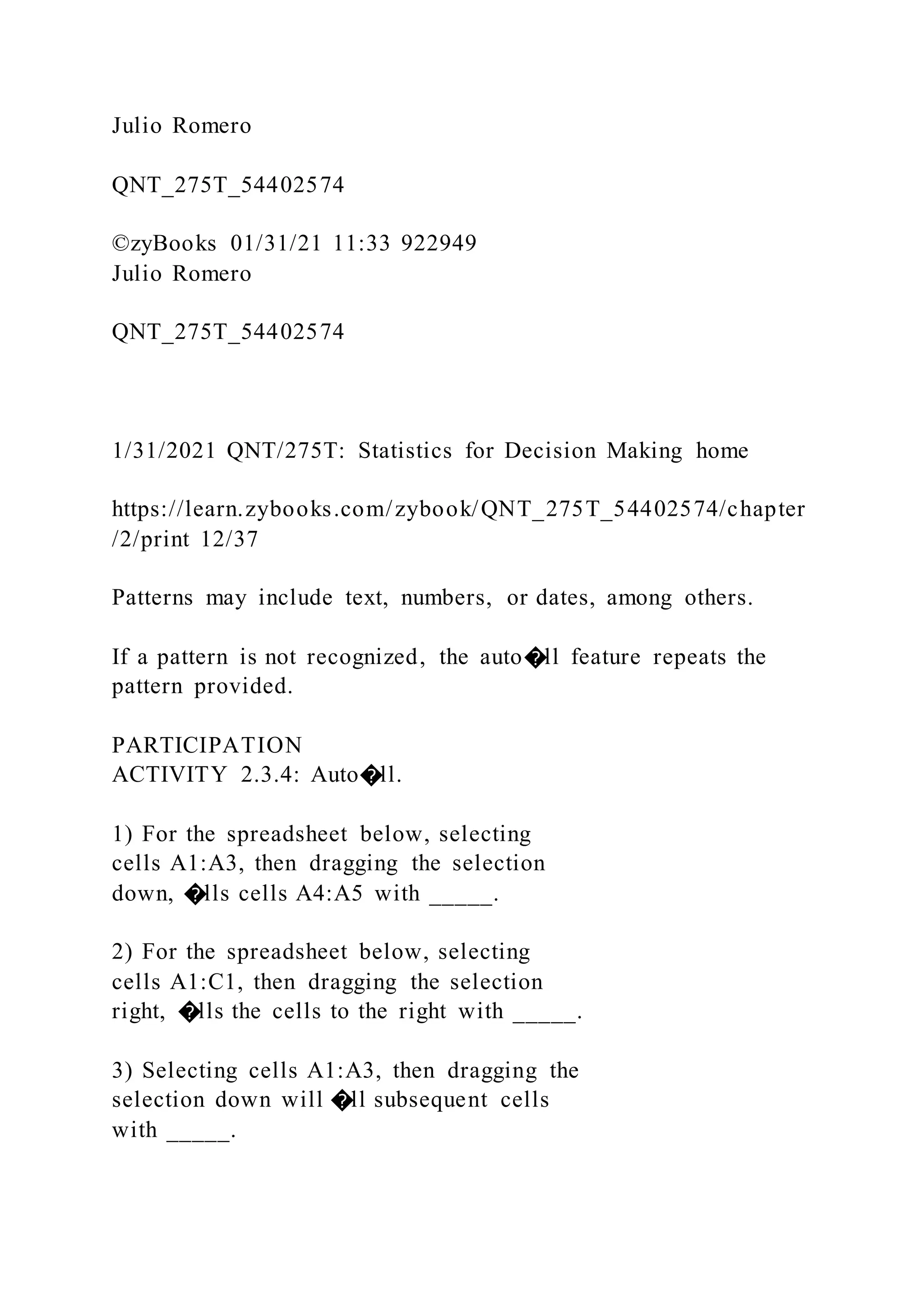 Julio Romero
QNT_275T_54402574
©zyBooks 01/31/21 11:33 922949
Julio Romero
QNT_275T_54402574
1/31/2021 QNT/275T: Statistics for Decision Making home
https://learn.zybooks.com/zybook/QNT_275T_54402574/chapter
/2/print 12/37
Patterns may include text, numbers, or dates, among others.
If a pattern is not recognized, the auto�ll feature repeats the
pattern provided.
PARTICIPATION
ACTIVITY 2.3.4: Auto�ll.
1) For the spreadsheet below, selecting
cells A1:A3, then dragging the selection
down, �lls cells A4:A5 with _____.
2) For the spreadsheet below, selecting
cells A1:C1, then dragging the selection
right, �lls the cells to the right with _____.
3) Selecting cells A1:A3, then dragging the
selection down will �ll subsequent cells
with _____.
 