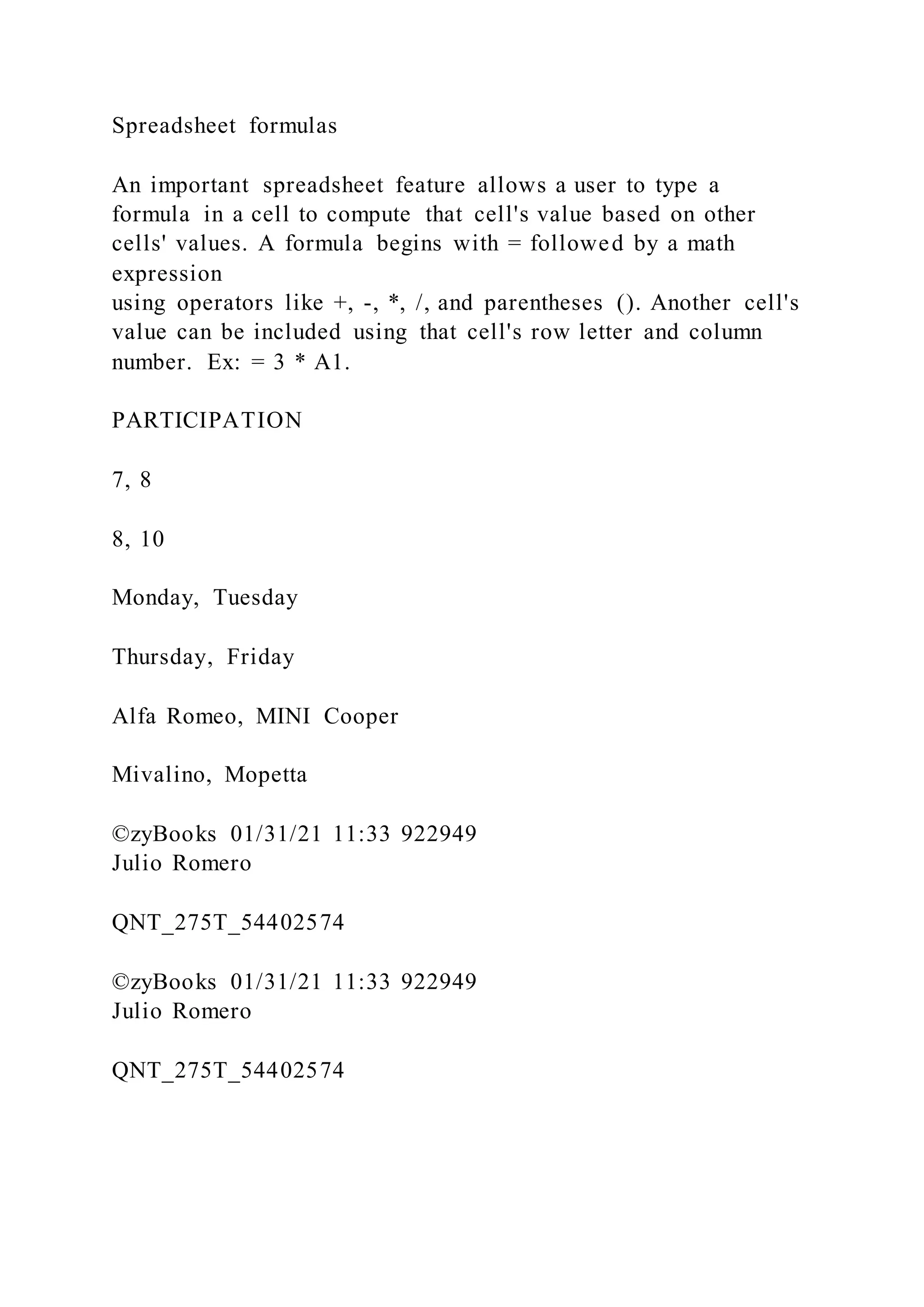 Spreadsheet formulas
An important spreadsheet feature allows a user to type a
formula in a cell to compute that cell's value based on other
cells' values. A formula begins with = followed by a math
expression
using operators like +, -, *, /, and parentheses (). Another cell's
value can be included using that cell's row letter and column
number. Ex: = 3 * A1.
PARTICIPATION
7, 8
8, 10
Monday, Tuesday
Thursday, Friday
Alfa Romeo, MINI Cooper
Mivalino, Mopetta
©zyBooks 01/31/21 11:33 922949
Julio Romero
QNT_275T_54402574
©zyBooks 01/31/21 11:33 922949
Julio Romero
QNT_275T_54402574
 
