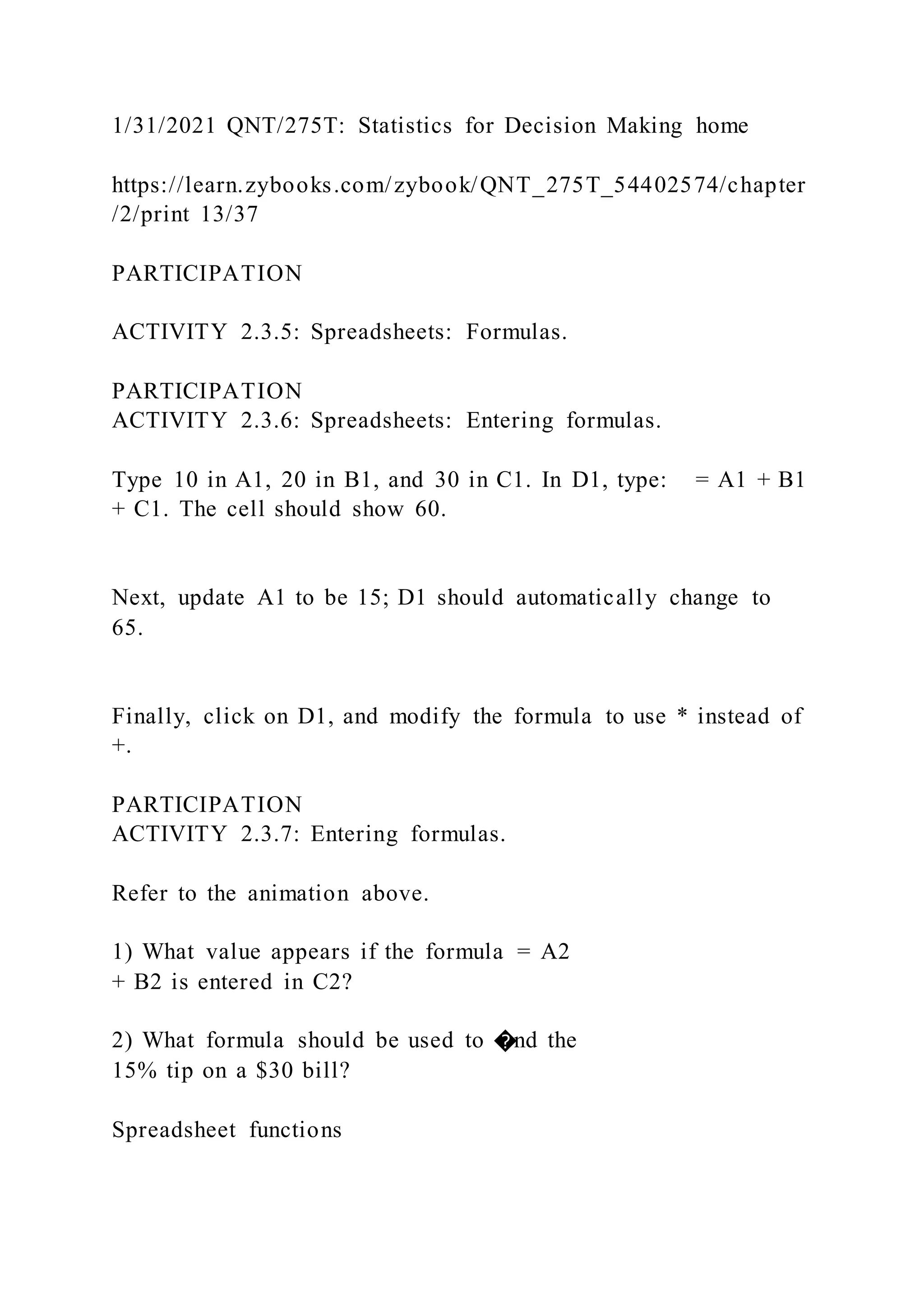 1/31/2021 QNT/275T: Statistics for Decision Making home
https://learn.zybooks.com/zybook/QNT_275T_54402574/chapter
/2/print 13/37
PARTICIPATION
ACTIVITY 2.3.5: Spreadsheets: Formulas.
PARTICIPATION
ACTIVITY 2.3.6: Spreadsheets: Entering formulas.
Type 10 in A1, 20 in B1, and 30 in C1. In D1, type: = A1 + B1
+ C1. The cell should show 60.
Next, update A1 to be 15; D1 should automatically change to
65.
Finally, click on D1, and modify the formula to use * instead of
+.
PARTICIPATION
ACTIVITY 2.3.7: Entering formulas.
Refer to the animation above.
1) What value appears if the formula = A2
+ B2 is entered in C2?
2) What formula should be used to �nd the
15% tip on a $30 bill?
Spreadsheet functions
 