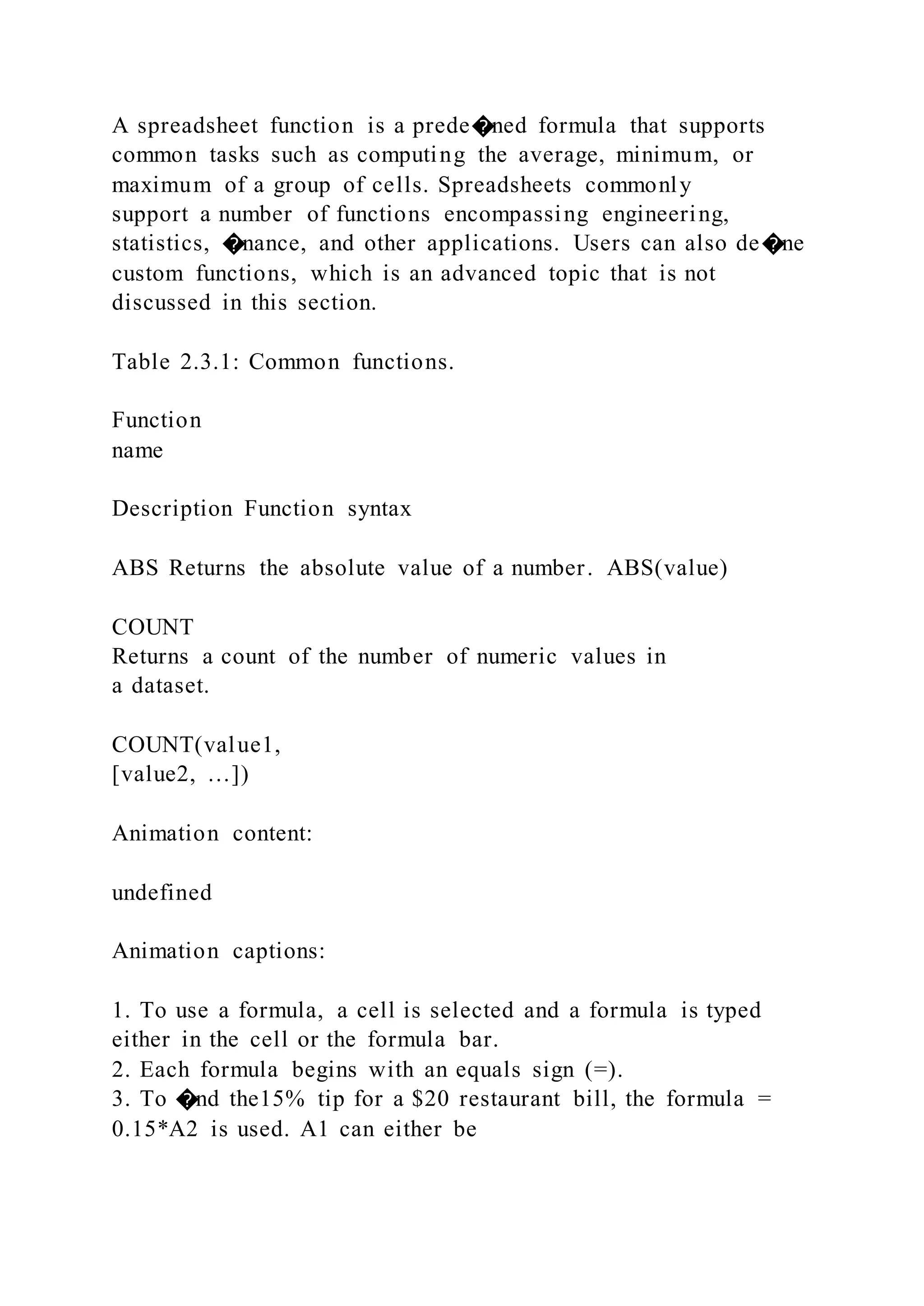 A spreadsheet function is a prede�ned formula that supports
common tasks such as computing the average, minimum, or
maximum of a group of cells. Spreadsheets commonly
support a number of functions encompassing engineering,
statistics, �nance, and other applications. Users can also de�ne
custom functions, which is an advanced topic that is not
discussed in this section.
Table 2.3.1: Common functions.
Function
name
Description Function syntax
ABS Returns the absolute value of a number. ABS(value)
COUNT
Returns a count of the number of numeric values in
a dataset.
COUNT(value1,
[value2, …])
Animation content:
undefined
Animation captions:
1. To use a formula, a cell is selected and a formula is typed
either in the cell or the formula bar.
2. Each formula begins with an equals sign (=).
3. To �nd the15% tip for a $20 restaurant bill, the formula =
0.15*A2 is used. A1 can either be
 