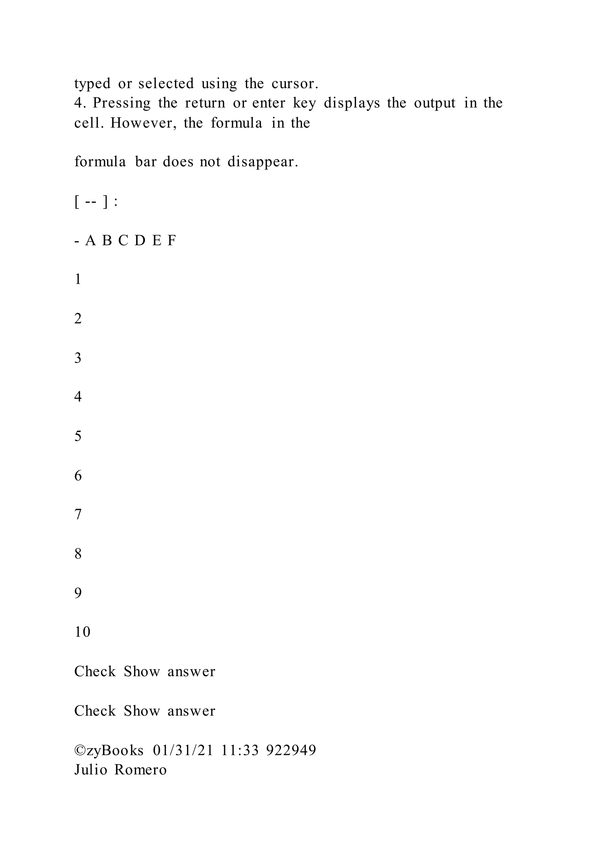 typed or selected using the cursor.
4. Pressing the return or enter key displays the output in the
cell. However, the formula in the
formula bar does not disappear.
[ -- ] :
- A B C D E F
1
2
3
4
5
6
7
8
9
10
Check Show answer
Check Show answer
©zyBooks 01/31/21 11:33 922949
Julio Romero
 