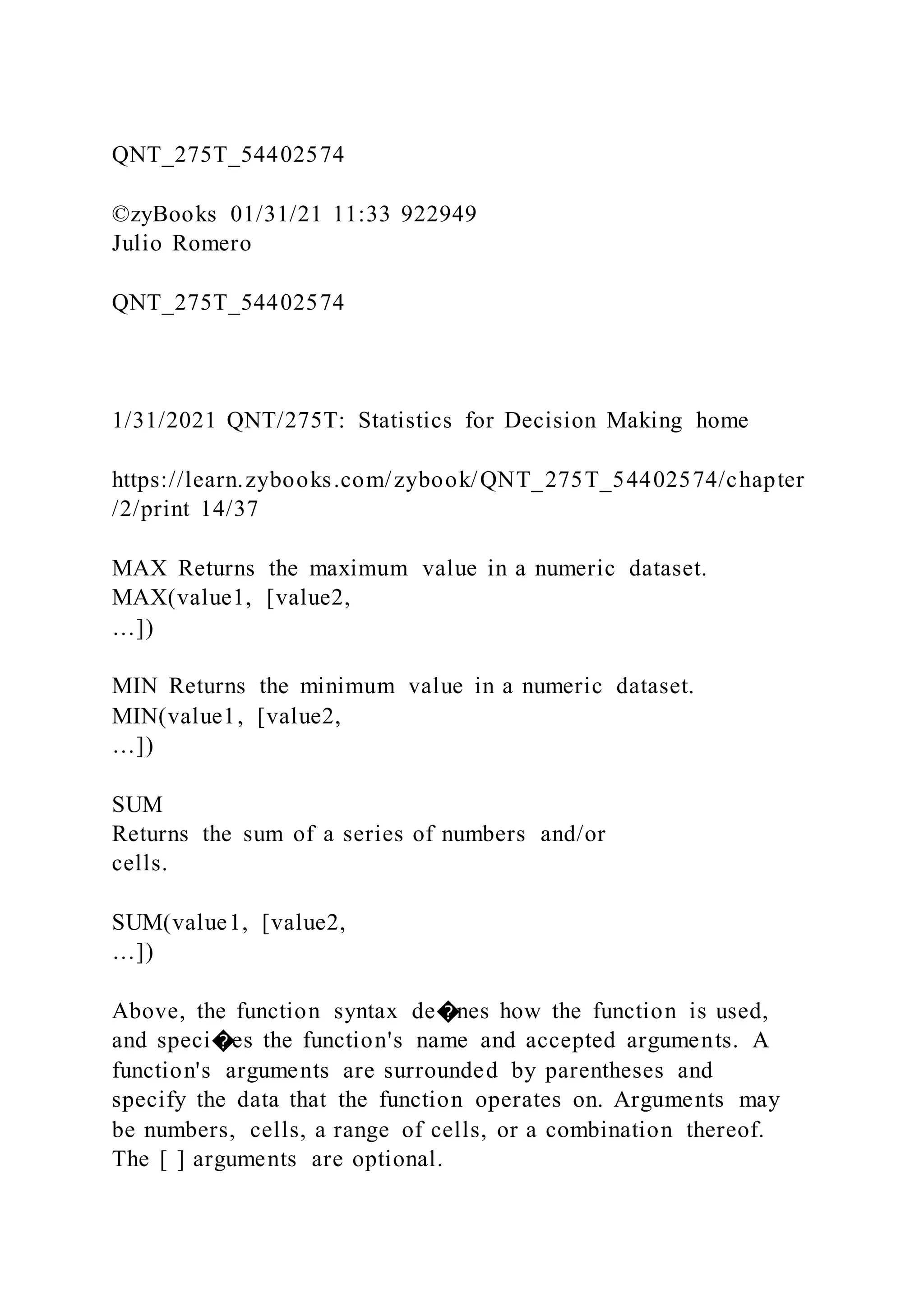 QNT_275T_54402574
©zyBooks 01/31/21 11:33 922949
Julio Romero
QNT_275T_54402574
1/31/2021 QNT/275T: Statistics for Decision Making home
https://learn.zybooks.com/zybook/QNT_275T_54402574/chapter
/2/print 14/37
MAX Returns the maximum value in a numeric dataset.
MAX(value1, [value2,
…])
MIN Returns the minimum value in a numeric dataset.
MIN(value1, [value2,
…])
SUM
Returns the sum of a series of numbers and/or
cells.
SUM(value1, [value2,
…])
Above, the function syntax de�nes how the function is used,
and speci�es the function's name and accepted arguments. A
function's arguments are surrounded by parentheses and
specify the data that the function operates on. Arguments may
be numbers, cells, a range of cells, or a combination thereof.
The [ ] arguments are optional.
 