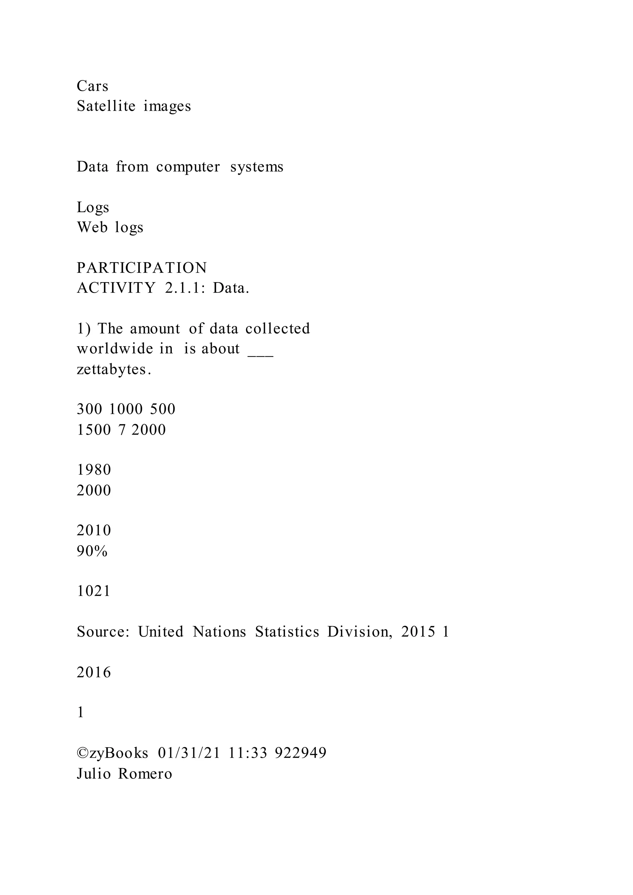 Cars
Satellite images
Data from computer systems
Logs
Web logs
PARTICIPATION
ACTIVITY 2.1.1: Data.
1) The amount of data collected
worldwide in is about ___
zettabytes.
300 1000 500
1500 7 2000
1980
2000
2010
90%
1021
Source: United Nations Statistics Division, 2015 1
2016
1
©zyBooks 01/31/21 11:33 922949
Julio Romero
 