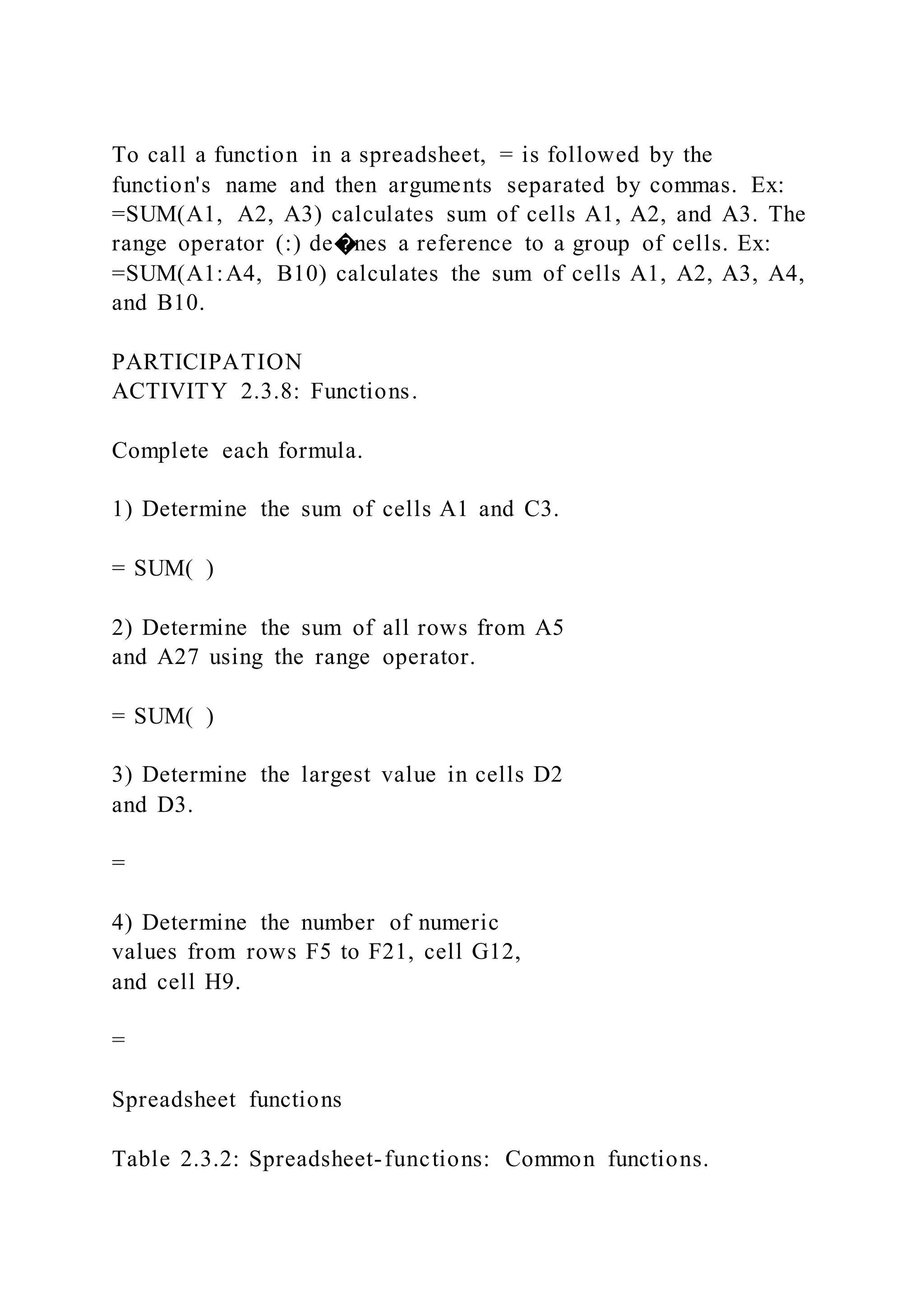 To call a function in a spreadsheet, = is followed by the
function's name and then arguments separated by commas. Ex:
=SUM(A1, A2, A3) calculates sum of cells A1, A2, and A3. The
range operator (:) de�nes a reference to a group of cells. Ex:
=SUM(A1:A4, B10) calculates the sum of cells A1, A2, A3, A4,
and B10.
PARTICIPATION
ACTIVITY 2.3.8: Functions.
Complete each formula.
1) Determine the sum of cells A1 and C3.
= SUM( )
2) Determine the sum of all rows from A5
and A27 using the range operator.
= SUM( )
3) Determine the largest value in cells D2
and D3.
=
4) Determine the number of numeric
values from rows F5 to F21, cell G12,
and cell H9.
=
Spreadsheet functions
Table 2.3.2: Spreadsheet-functions: Common functions.
 