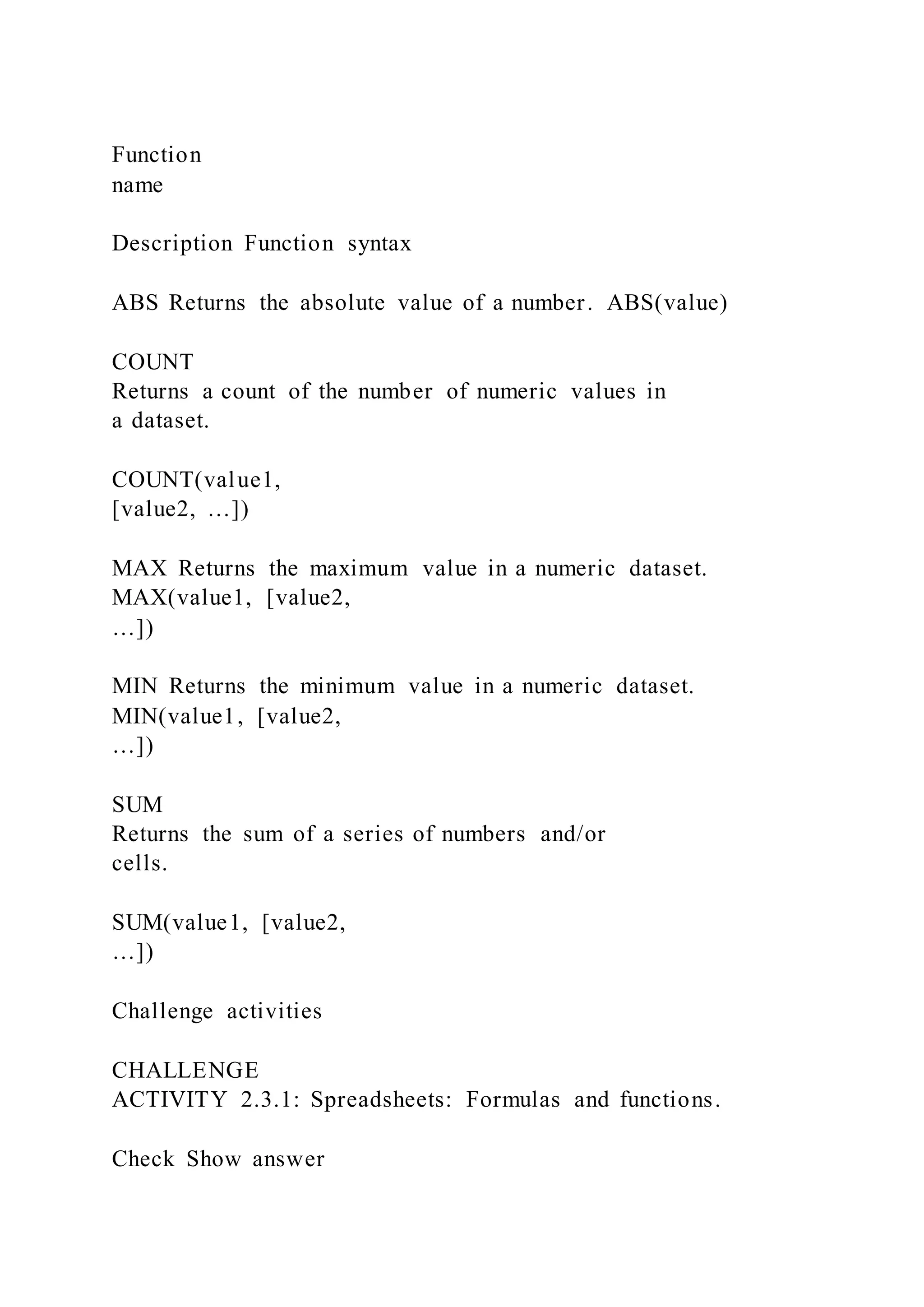 Function
name
Description Function syntax
ABS Returns the absolute value of a number. ABS(value)
COUNT
Returns a count of the number of numeric values in
a dataset.
COUNT(value1,
[value2, …])
MAX Returns the maximum value in a numeric dataset.
MAX(value1, [value2,
…])
MIN Returns the minimum value in a numeric dataset.
MIN(value1, [value2,
…])
SUM
Returns the sum of a series of numbers and/or
cells.
SUM(value1, [value2,
…])
Challenge activities
CHALLENGE
ACTIVITY 2.3.1: Spreadsheets: Formulas and functions.
Check Show answer
 