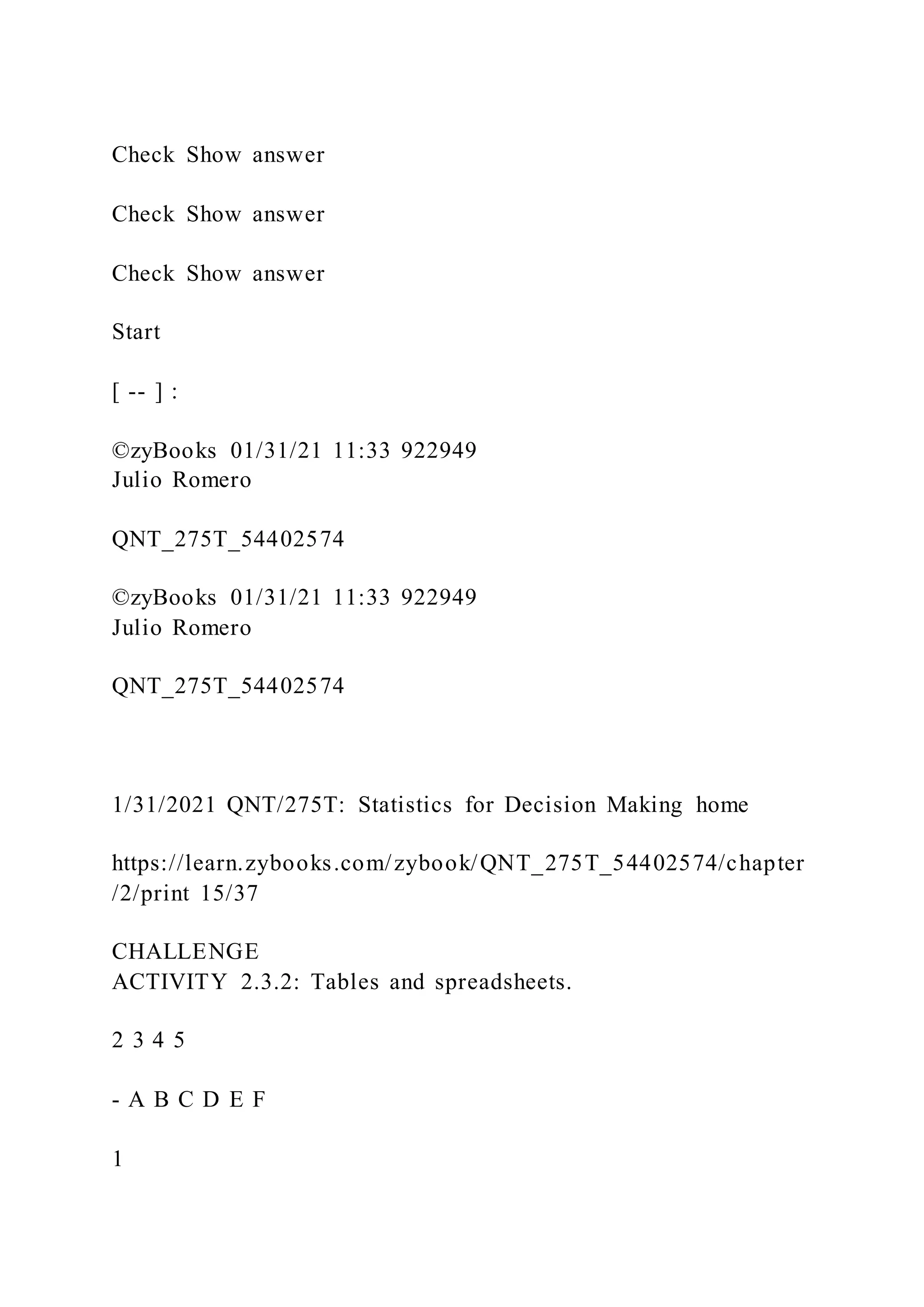 Check Show answer
Check Show answer
Check Show answer
Start
[ -- ] :
©zyBooks 01/31/21 11:33 922949
Julio Romero
QNT_275T_54402574
©zyBooks 01/31/21 11:33 922949
Julio Romero
QNT_275T_54402574
1/31/2021 QNT/275T: Statistics for Decision Making home
https://learn.zybooks.com/zybook/QNT_275T_54402574/chapter
/2/print 15/37
CHALLENGE
ACTIVITY 2.3.2: Tables and spreadsheets.
2 3 4 5
- A B C D E F
1
 