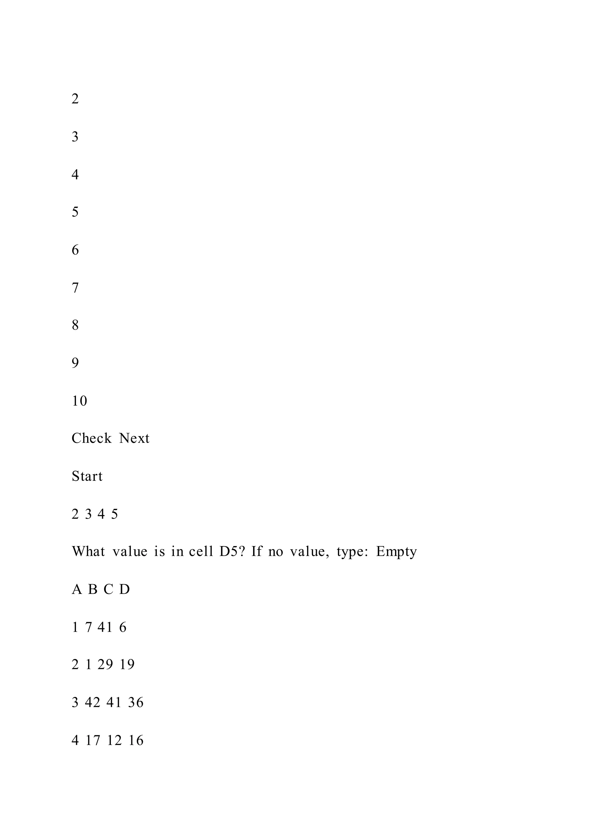 2
3
4
5
6
7
8
9
10
Check Next
Start
2 3 4 5
What value is in cell D5? If no value, type: Empty
A B C D
1 7 41 6
2 1 29 19
3 42 41 36
4 17 12 16
 