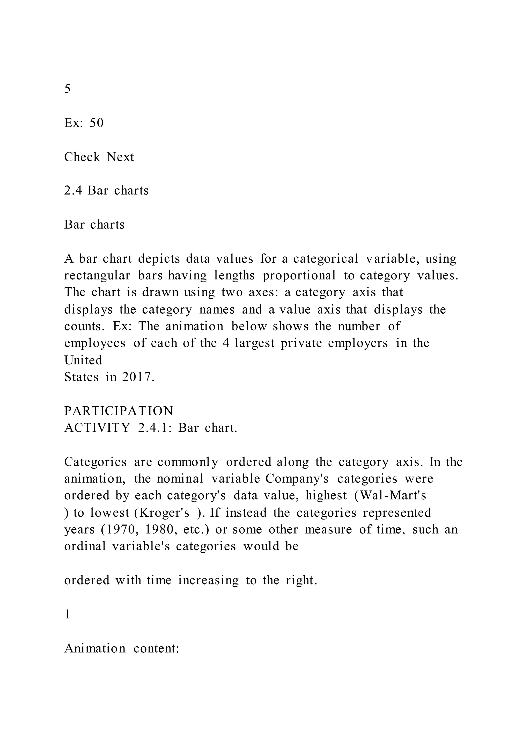 5
Ex: 50
Check Next
2.4 Bar charts
Bar charts
A bar chart depicts data values for a categorical variable, using
rectangular bars having lengths proportional to category values.
The chart is drawn using two axes: a category axis that
displays the category names and a value axis that displays the
counts. Ex: The animation below shows the number of
employees of each of the 4 largest private employers in the
United
States in 2017.
PARTICIPATION
ACTIVITY 2.4.1: Bar chart.
Categories are commonly ordered along the category axis. In the
animation, the nominal variable Company's categories were
ordered by each category's data value, highest (Wal-Mart's
) to lowest (Kroger's ). If instead the categories represented
years (1970, 1980, etc.) or some other measure of time, such an
ordinal variable's categories would be
ordered with time increasing to the right.
1
Animation content:
 