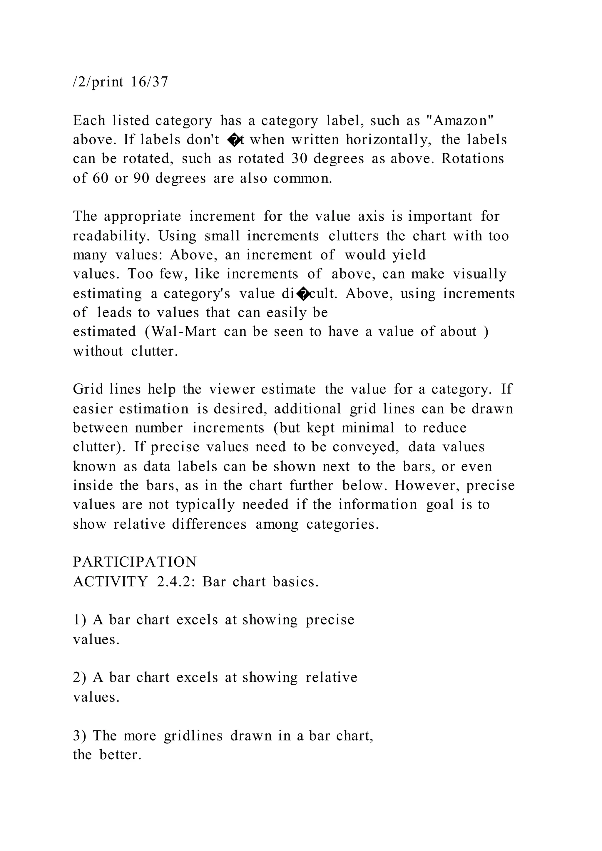 /2/print 16/37
Each listed category has a category label, such as "Amazon"
above. If labels don't �t when written horizontally, the labels
can be rotated, such as rotated 30 degrees as above. Rotations
of 60 or 90 degrees are also common.
The appropriate increment for the value axis is important for
readability. Using small increments clutters the chart with too
many values: Above, an increment of would yield
values. Too few, like increments of above, can make visually
estimating a category's value di�cult. Above, using increments
of leads to values that can easily be
estimated (Wal-Mart can be seen to have a value of about )
without clutter.
Grid lines help the viewer estimate the value for a category. If
easier estimation is desired, additional grid lines can be drawn
between number increments (but kept minimal to reduce
clutter). If precise values need to be conveyed, data values
known as data labels can be shown next to the bars, or even
inside the bars, as in the chart further below. However, precise
values are not typically needed if the information goal is to
show relative differences among categories.
PARTICIPATION
ACTIVITY 2.4.2: Bar chart basics.
1) A bar chart excels at showing precise
values.
2) A bar chart excels at showing relative
values.
3) The more gridlines drawn in a bar chart,
the better.
 