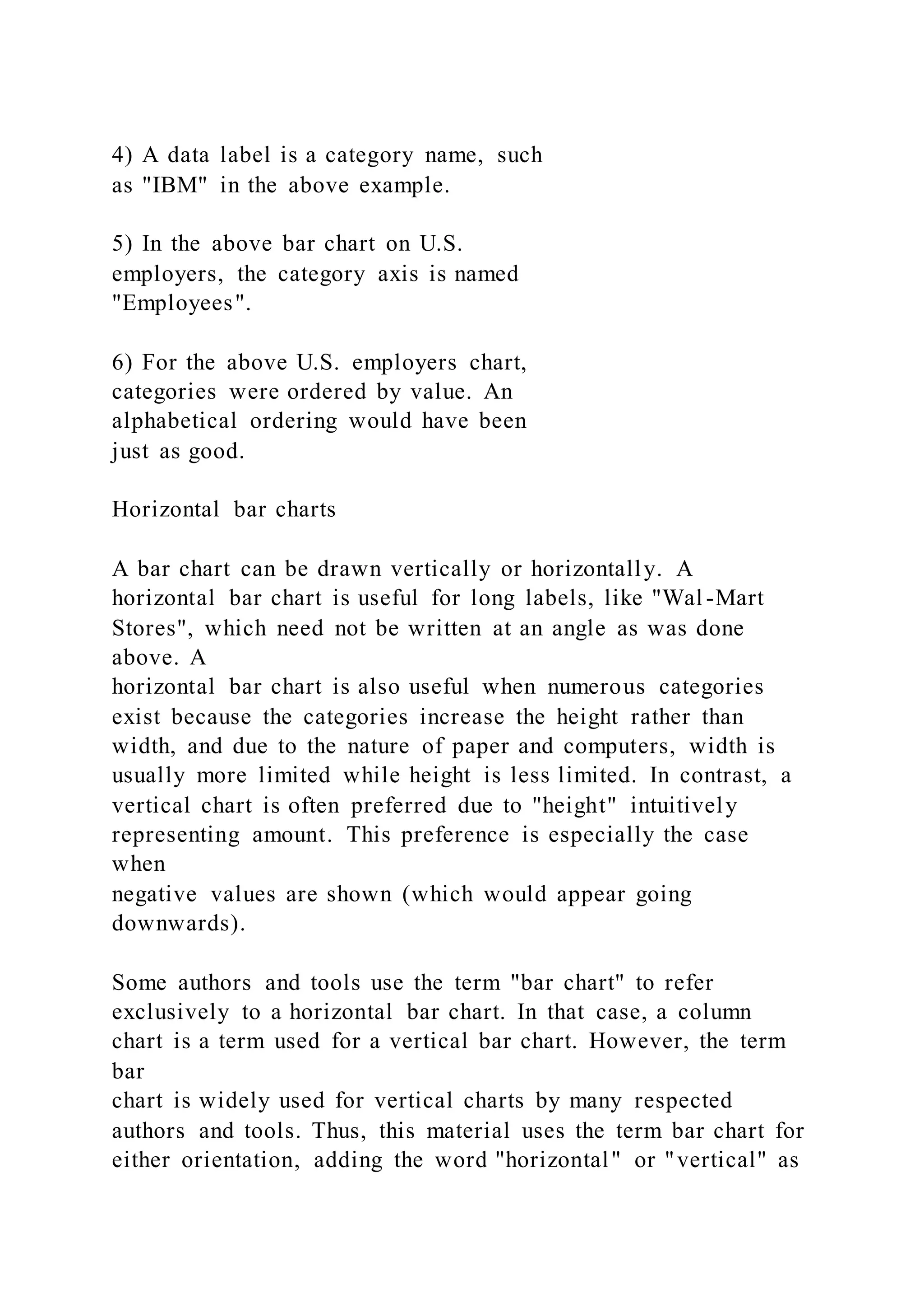4) A data label is a category name, such
as "IBM" in the above example.
5) In the above bar chart on U.S.
employers, the category axis is named
"Employees".
6) For the above U.S. employers chart,
categories were ordered by value. An
alphabetical ordering would have been
just as good.
Horizontal bar charts
A bar chart can be drawn vertically or horizontally. A
horizontal bar chart is useful for long labels, like "Wal -Mart
Stores", which need not be written at an angle as was done
above. A
horizontal bar chart is also useful when numerous categories
exist because the categories increase the height rather than
width, and due to the nature of paper and computers, width is
usually more limited while height is less limited. In contrast, a
vertical chart is often preferred due to "height" intuitively
representing amount. This preference is especially the case
when
negative values are shown (which would appear going
downwards).
Some authors and tools use the term "bar chart" to refer
exclusively to a horizontal bar chart. In that case, a column
chart is a term used for a vertical bar chart. However, the term
bar
chart is widely used for vertical charts by many respected
authors and tools. Thus, this material uses the term bar chart for
either orientation, adding the word "horizontal" or "vertical" as
 