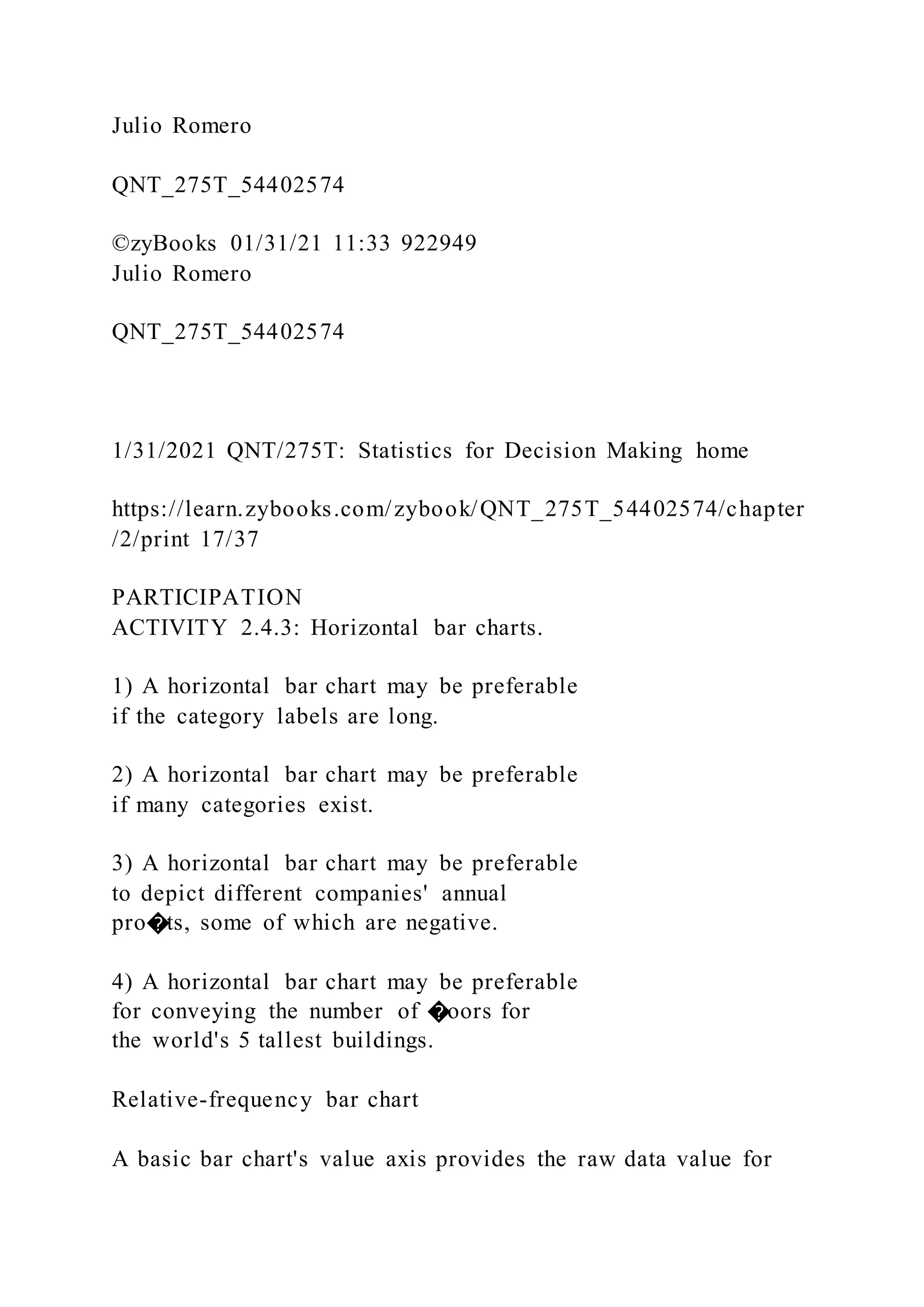 Julio Romero
QNT_275T_54402574
©zyBooks 01/31/21 11:33 922949
Julio Romero
QNT_275T_54402574
1/31/2021 QNT/275T: Statistics for Decision Making home
https://learn.zybooks.com/zybook/QNT_275T_54402574/chapter
/2/print 17/37
PARTICIPATION
ACTIVITY 2.4.3: Horizontal bar charts.
1) A horizontal bar chart may be preferable
if the category labels are long.
2) A horizontal bar chart may be preferable
if many categories exist.
3) A horizontal bar chart may be preferable
to depict different companies' annual
pro�ts, some of which are negative.
4) A horizontal bar chart may be preferable
for conveying the number of �oors for
the world's 5 tallest buildings.
Relative-frequency bar chart
A basic bar chart's value axis provides the raw data value for
 