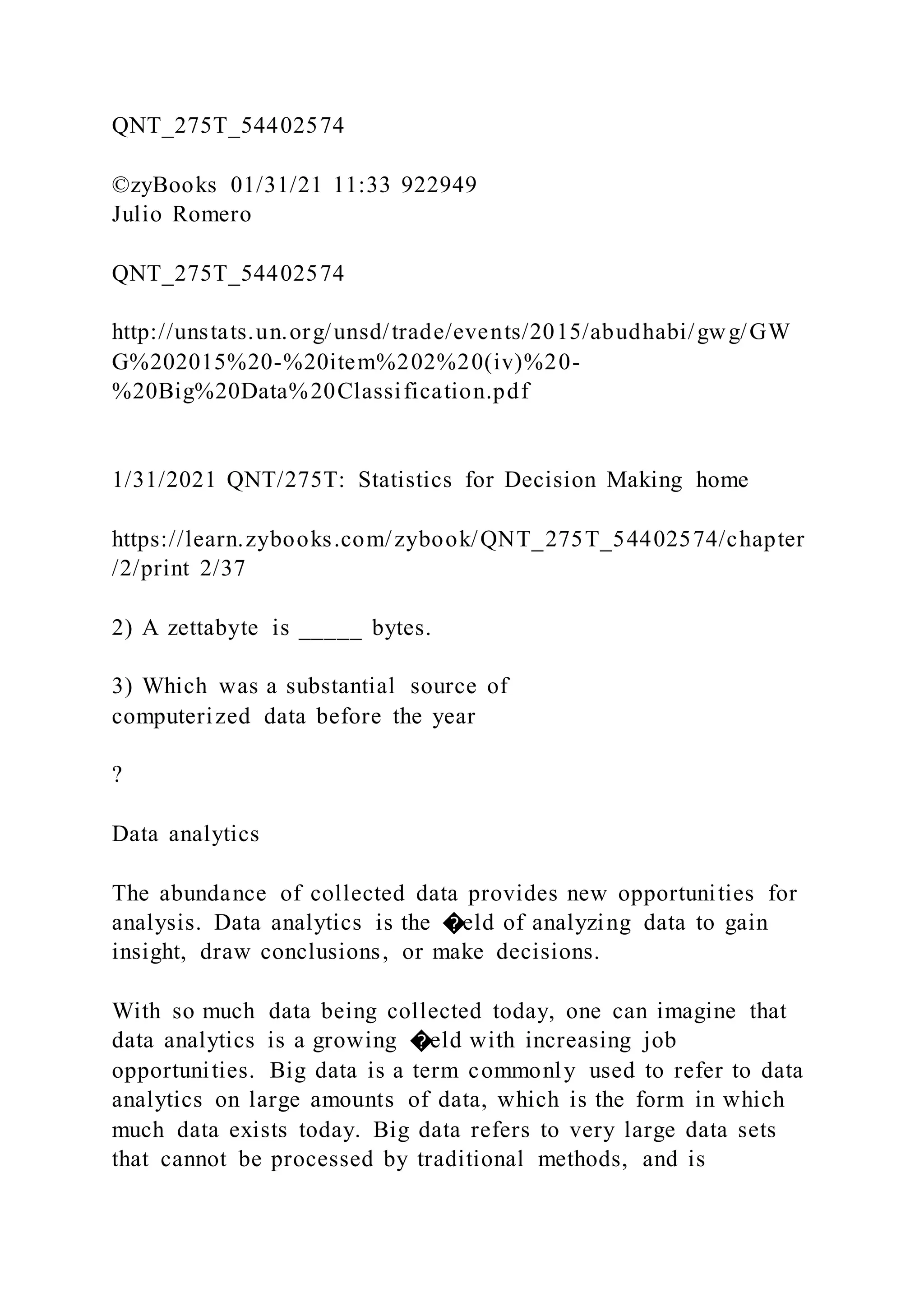 QNT_275T_54402574
©zyBooks 01/31/21 11:33 922949
Julio Romero
QNT_275T_54402574
http://unstats.un.org/unsd/trade/events/2015/abudhabi/gwg/GW
G%202015%20-%20item%202%20(iv)%20-
%20Big%20Data%20Classification.pdf
1/31/2021 QNT/275T: Statistics for Decision Making home
https://learn.zybooks.com/zybook/QNT_275T_54402574/chapter
/2/print 2/37
2) A zettabyte is _____ bytes.
3) Which was a substantial source of
computerized data before the year
?
Data analytics
The abundance of collected data provides new opportunities for
analysis. Data analytics is the �eld of analyzing data to gain
insight, draw conclusions, or make decisions.
With so much data being collected today, one can imagine that
data analytics is a growing �eld with increasing job
opportunities. Big data is a term commonly used to refer to data
analytics on large amounts of data, which is the form in which
much data exists today. Big data refers to very large data sets
that cannot be processed by traditional methods, and is
 