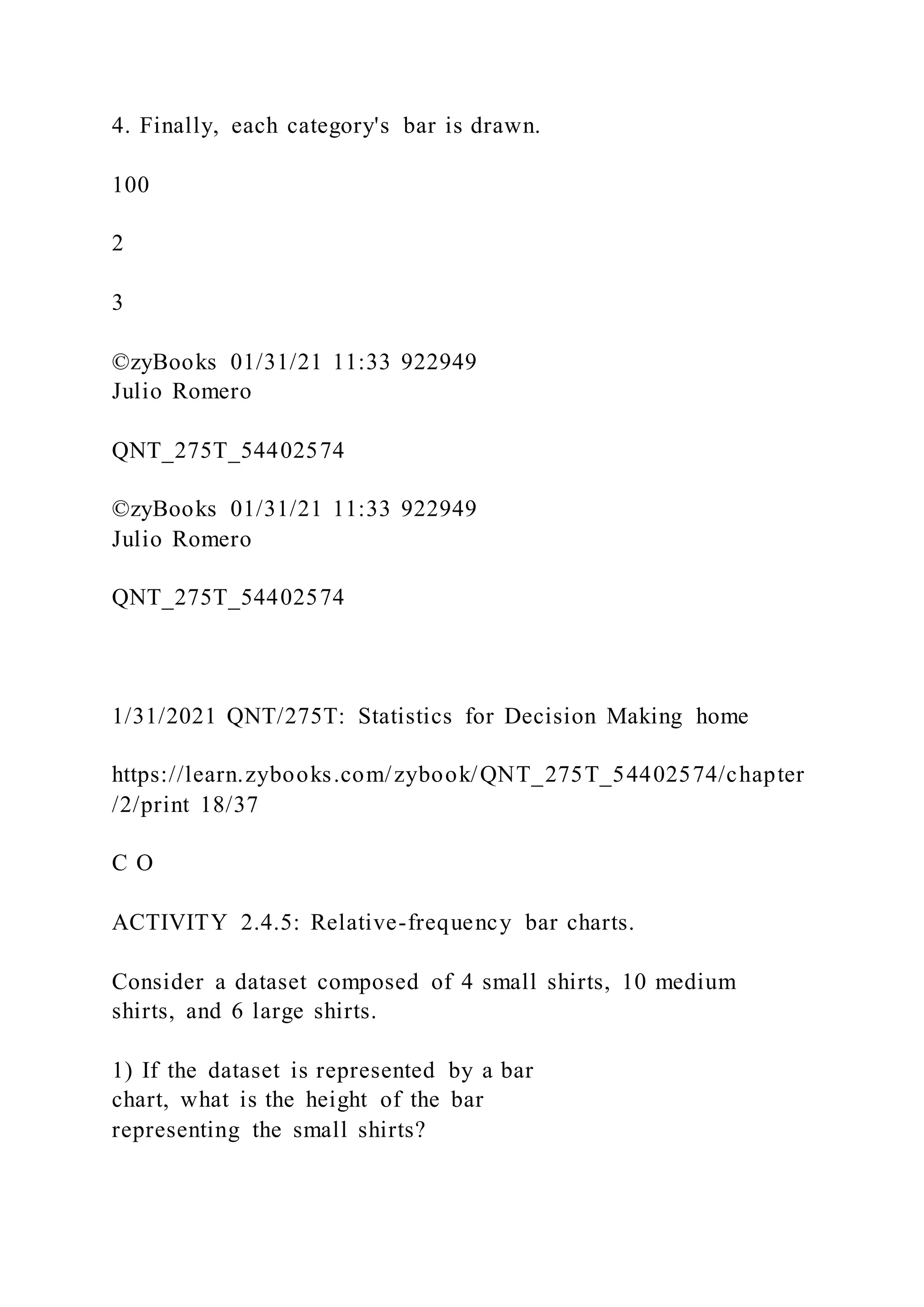 4. Finally, each category's bar is drawn.
100
2
3
©zyBooks 01/31/21 11:33 922949
Julio Romero
QNT_275T_54402574
©zyBooks 01/31/21 11:33 922949
Julio Romero
QNT_275T_54402574
1/31/2021 QNT/275T: Statistics for Decision Making home
https://learn.zybooks.com/zybook/QNT_275T_54402574/chapter
/2/print 18/37
C O
ACTIVITY 2.4.5: Relative-frequency bar charts.
Consider a dataset composed of 4 small shirts, 10 medium
shirts, and 6 large shirts.
1) If the dataset is represented by a bar
chart, what is the height of the bar
representing the small shirts?
 