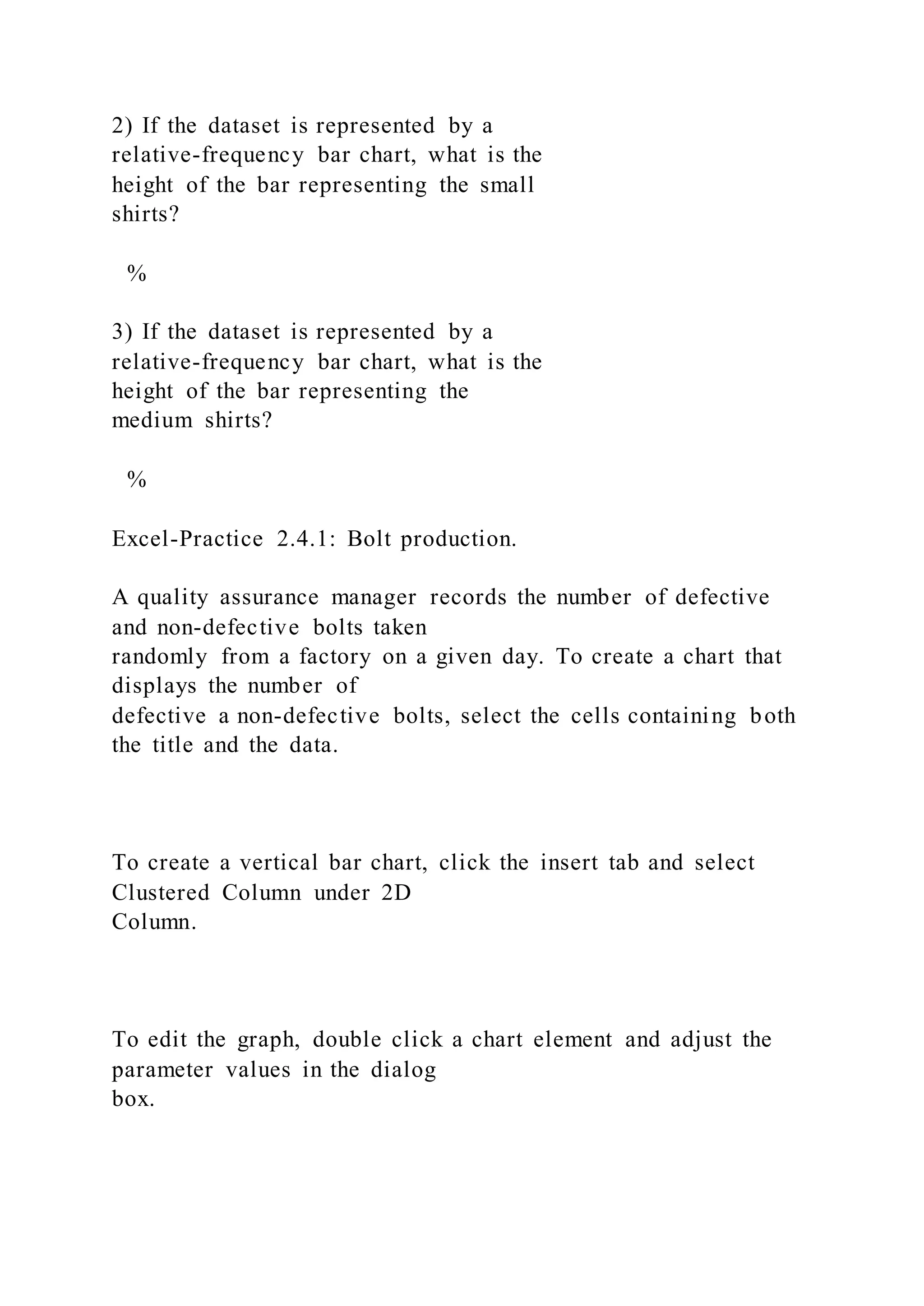 2) If the dataset is represented by a
relative-frequency bar chart, what is the
height of the bar representing the small
shirts?
%
3) If the dataset is represented by a
relative-frequency bar chart, what is the
height of the bar representing the
medium shirts?
%
Excel-Practice 2.4.1: Bolt production.
A quality assurance manager records the number of defective
and non-defective bolts taken
randomly from a factory on a given day. To create a chart that
displays the number of
defective a non-defective bolts, select the cells containing both
the title and the data.
To create a vertical bar chart, click the insert tab and select
Clustered Column under 2D
Column.
To edit the graph, double click a chart element and adjust the
parameter values in the dialog
box.
 