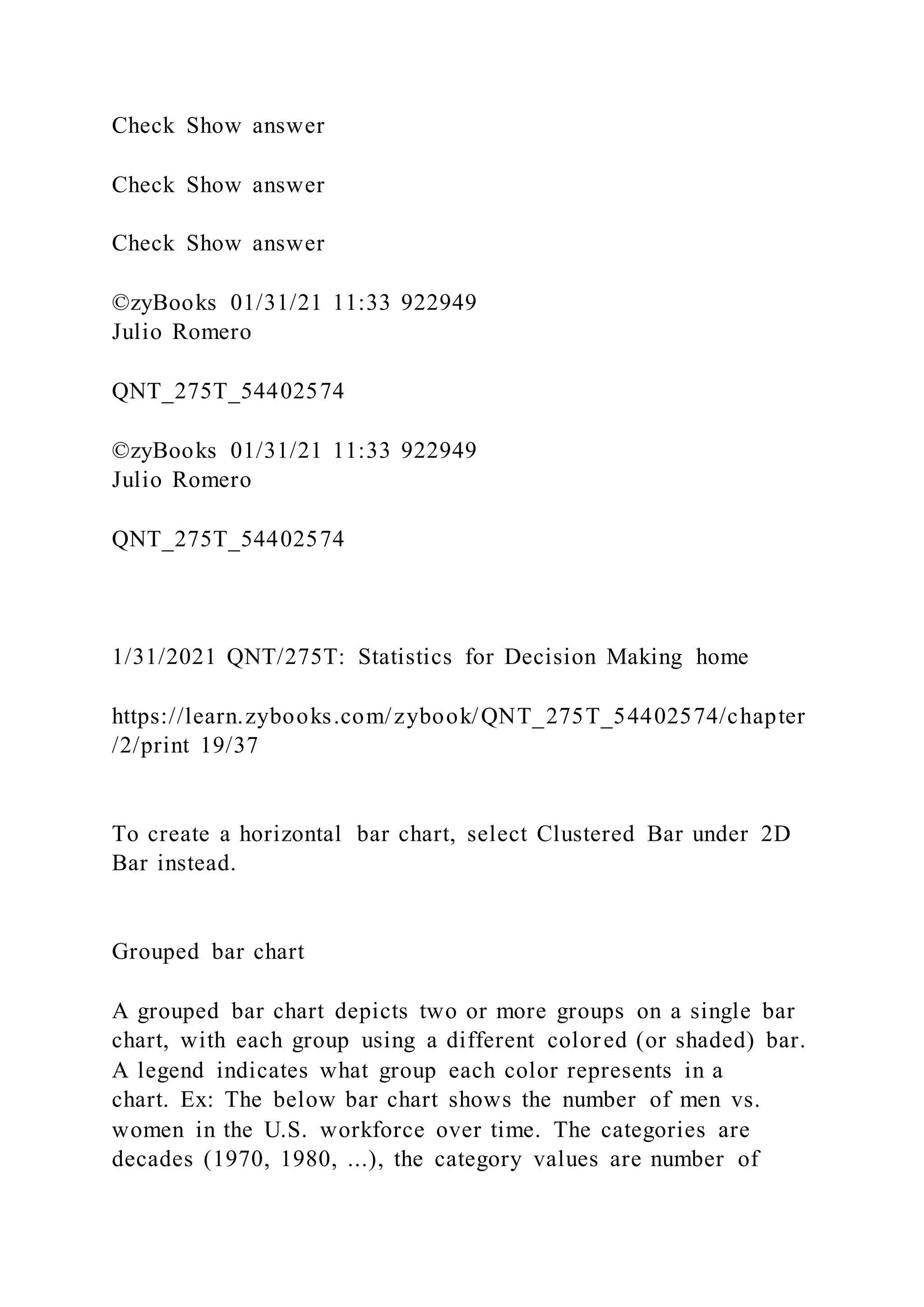 Check Show answer
Check Show answer
Check Show answer
©zyBooks 01/31/21 11:33 922949
Julio Romero
QNT_275T_54402574
©zyBooks 01/31/21 11:33 922949
Julio Romero
QNT_275T_54402574
1/31/2021 QNT/275T: Statistics for Decision Making home
https://learn.zybooks.com/zybook/QNT_275T_54402574/chapter
/2/print 19/37
To create a horizontal bar chart, select Clustered Bar under 2D
Bar instead.
Grouped bar chart
A grouped bar chart depicts two or more groups on a single bar
chart, with each group using a different colored (or shaded) bar.
A legend indicates what group each color represents in a
chart. Ex: The below bar chart shows the number of men vs.
women in the U.S. workforce over time. The categories are
decades (1970, 1980, ...), the category values are number of
 