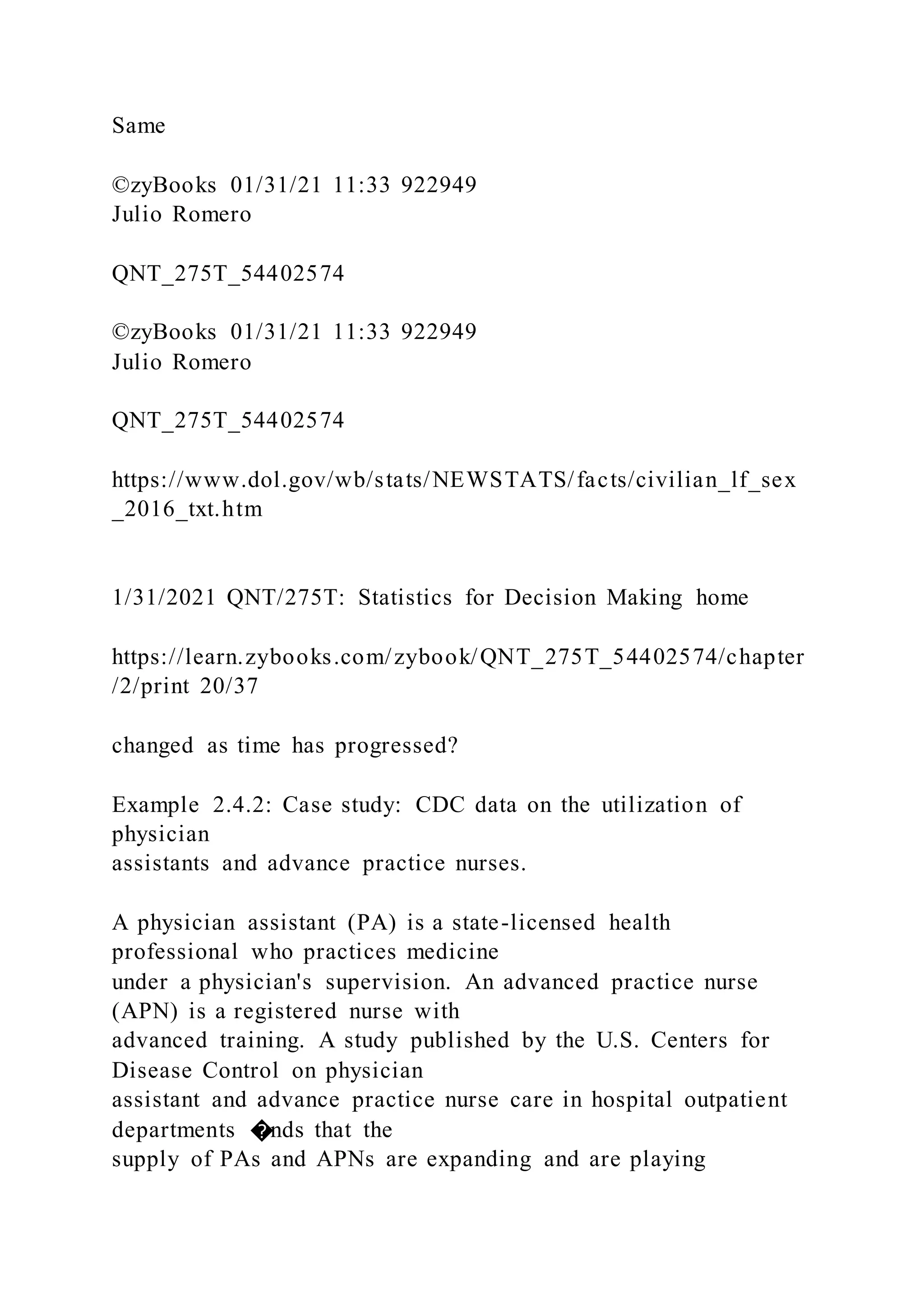 Same
©zyBooks 01/31/21 11:33 922949
Julio Romero
QNT_275T_54402574
©zyBooks 01/31/21 11:33 922949
Julio Romero
QNT_275T_54402574
https://www.dol.gov/wb/stats/NEWSTATS/facts/civilian_lf_sex
_2016_txt.htm
1/31/2021 QNT/275T: Statistics for Decision Making home
https://learn.zybooks.com/zybook/QNT_275T_54402574/chapter
/2/print 20/37
changed as time has progressed?
Example 2.4.2: Case study: CDC data on the utilization of
physician
assistants and advance practice nurses.
A physician assistant (PA) is a state-licensed health
professional who practices medicine
under a physician's supervision. An advanced practice nurse
(APN) is a registered nurse with
advanced training. A study published by the U.S. Centers for
Disease Control on physician
assistant and advance practice nurse care in hospital outpatient
departments �nds that the
supply of PAs and APNs are expanding and are playing
 
