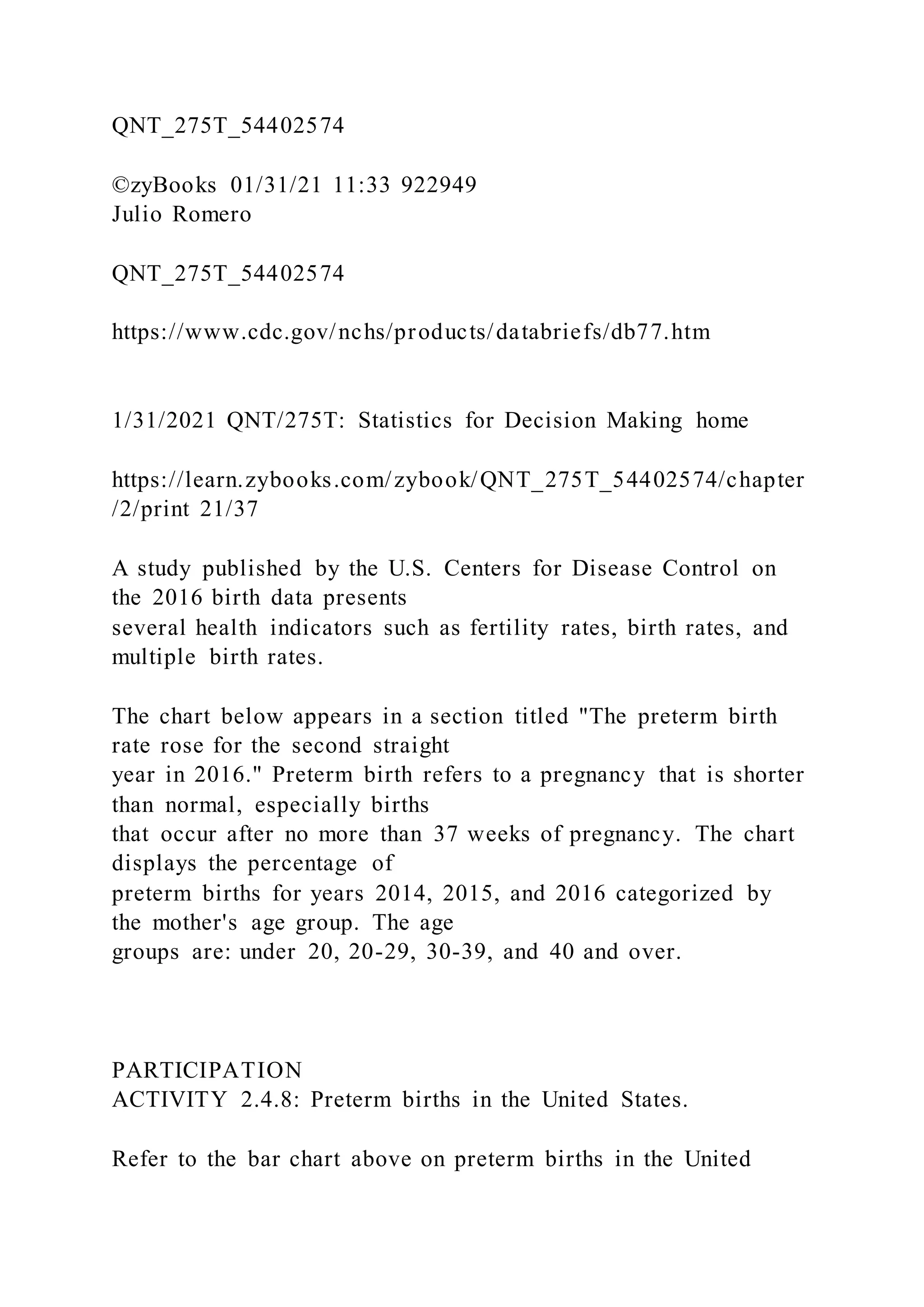 QNT_275T_54402574
©zyBooks 01/31/21 11:33 922949
Julio Romero
QNT_275T_54402574
https://www.cdc.gov/nchs/products/databriefs/db77.htm
1/31/2021 QNT/275T: Statistics for Decision Making home
https://learn.zybooks.com/zybook/QNT_275T_54402574/chapter
/2/print 21/37
A study published by the U.S. Centers for Disease Control on
the 2016 birth data presents
several health indicators such as fertility rates, birth rates, and
multiple birth rates.
The chart below appears in a section titled "The preterm birth
rate rose for the second straight
year in 2016." Preterm birth refers to a pregnancy that is shorter
than normal, especially births
that occur after no more than 37 weeks of pregnancy. The chart
displays the percentage of
preterm births for years 2014, 2015, and 2016 categorized by
the mother's age group. The age
groups are: under 20, 20-29, 30-39, and 40 and over.
PARTICIPATION
ACTIVITY 2.4.8: Preterm births in the United States.
Refer to the bar chart above on preterm births in the United
 
