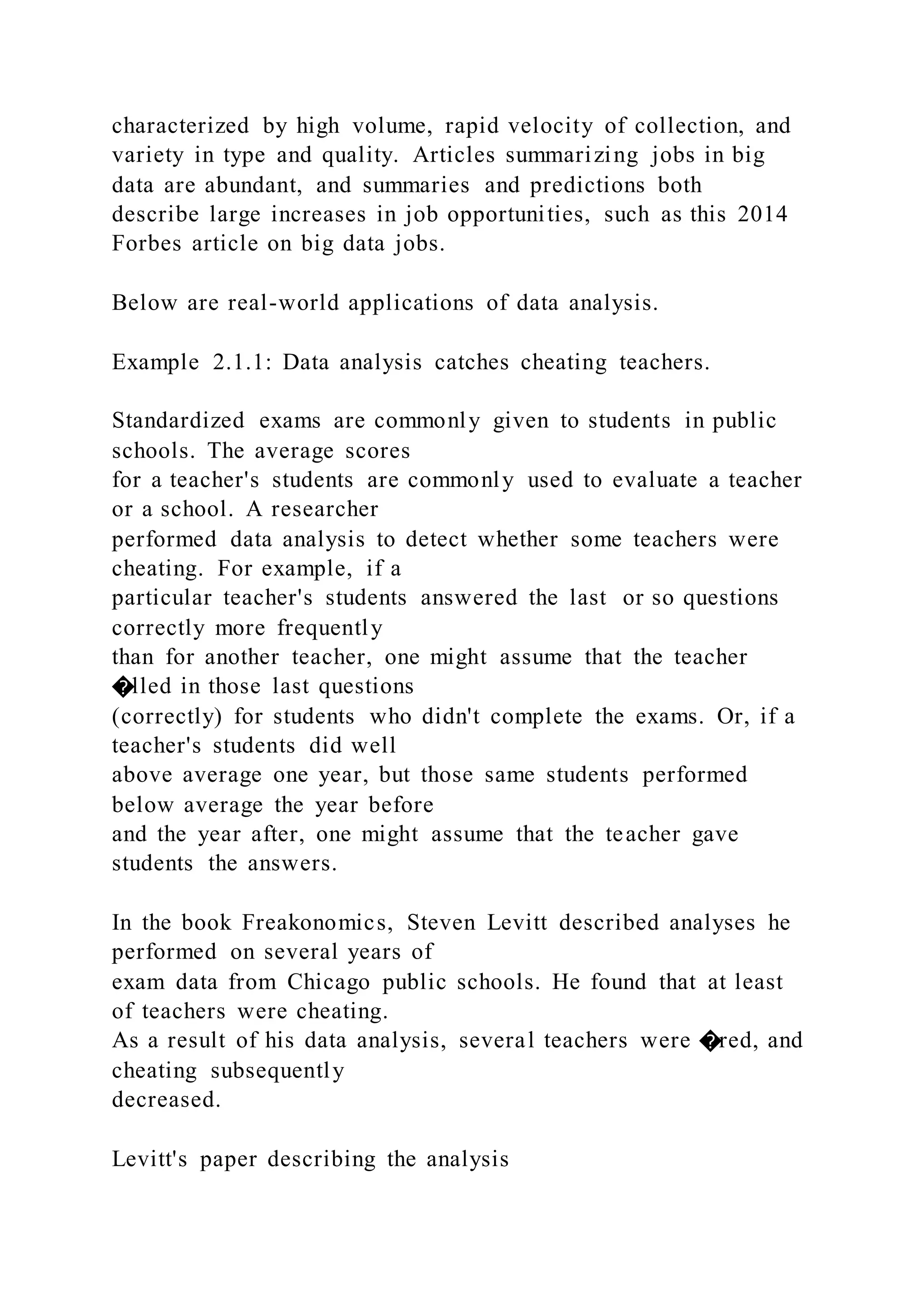 characterized by high volume, rapid velocity of collection, and
variety in type and quality. Articles summarizing jobs in big
data are abundant, and summaries and predictions both
describe large increases in job opportunities, such as this 2014
Forbes article on big data jobs.
Below are real-world applications of data analysis.
Example 2.1.1: Data analysis catches cheating teachers.
Standardized exams are commonly given to students in public
schools. The average scores
for a teacher's students are commonly used to evaluate a teacher
or a school. A researcher
performed data analysis to detect whether some teachers were
cheating. For example, if a
particular teacher's students answered the last or so questions
correctly more frequently
than for another teacher, one might assume that the teacher
�lled in those last questions
(correctly) for students who didn't complete the exams. Or, if a
teacher's students did well
above average one year, but those same students performed
below average the year before
and the year after, one might assume that the teacher gave
students the answers.
In the book Freakonomics, Steven Levitt described analyses he
performed on several years of
exam data from Chicago public schools. He found that at least
of teachers were cheating.
As a result of his data analysis, several teachers were �red, and
cheating subsequently
decreased.
Levitt's paper describing the analysis
 