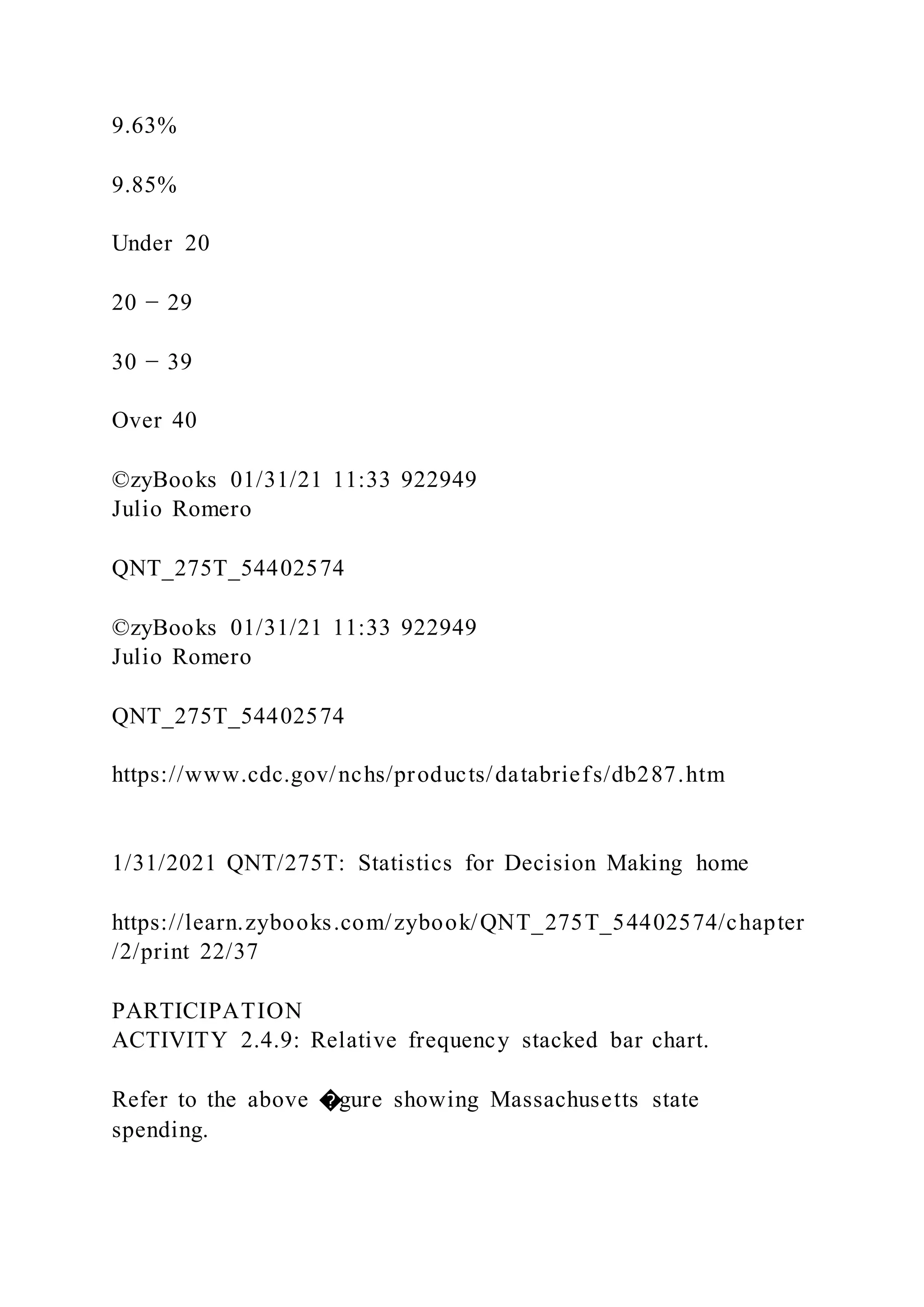 9.63%
9.85%
Under 20
20 − 29
30 − 39
Over 40
©zyBooks 01/31/21 11:33 922949
Julio Romero
QNT_275T_54402574
©zyBooks 01/31/21 11:33 922949
Julio Romero
QNT_275T_54402574
https://www.cdc.gov/nchs/products/databriefs/db287.htm
1/31/2021 QNT/275T: Statistics for Decision Making home
https://learn.zybooks.com/zybook/QNT_275T_54402574/chapter
/2/print 22/37
PARTICIPATION
ACTIVITY 2.4.9: Relative frequency stacked bar chart.
Refer to the above �gure showing Massachusetts state
spending.
 