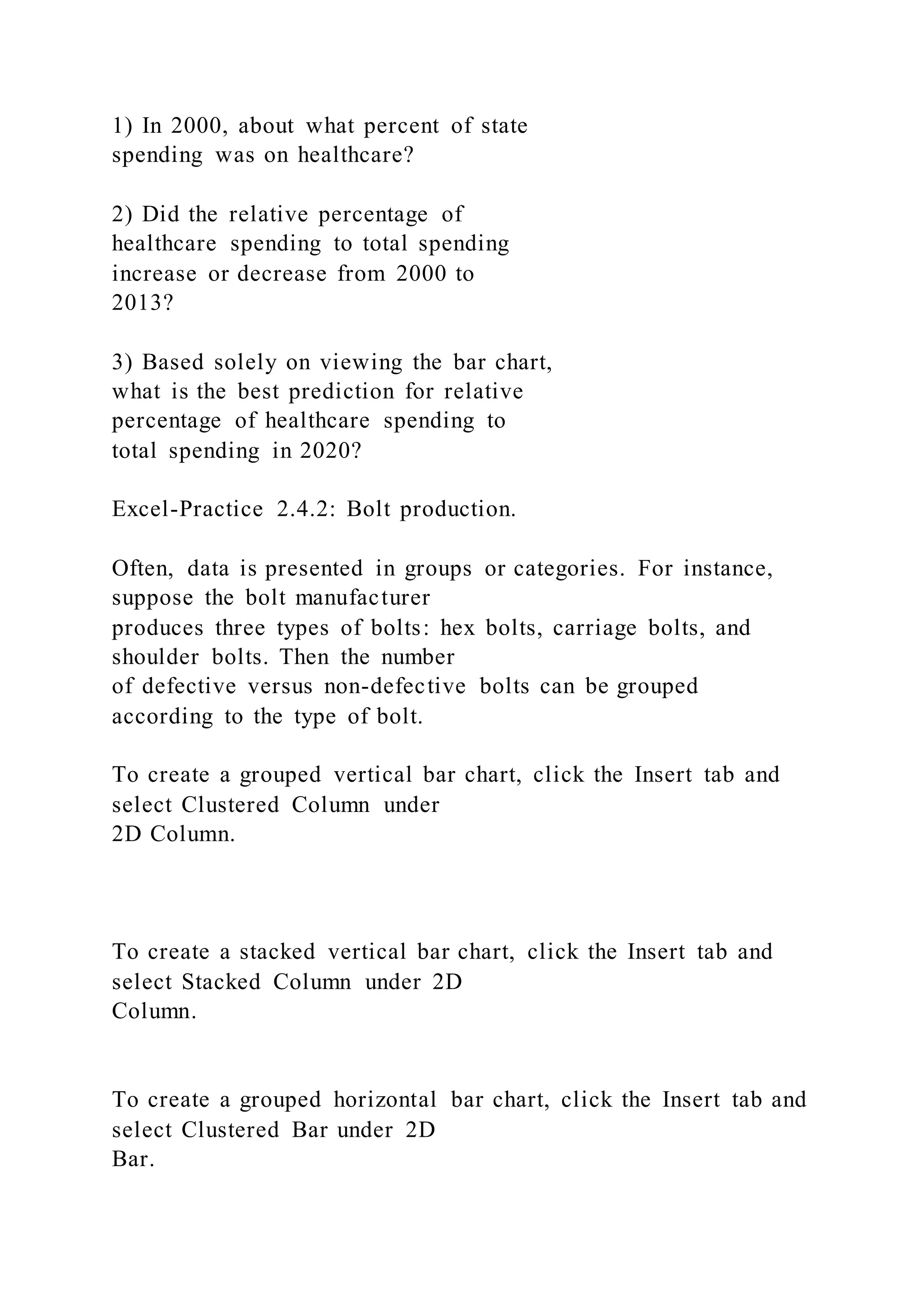 1) In 2000, about what percent of state
spending was on healthcare?
2) Did the relative percentage of
healthcare spending to total spending
increase or decrease from 2000 to
2013?
3) Based solely on viewing the bar chart,
what is the best prediction for relative
percentage of healthcare spending to
total spending in 2020?
Excel-Practice 2.4.2: Bolt production.
Often, data is presented in groups or categories. For instance,
suppose the bolt manufacturer
produces three types of bolts: hex bolts, carriage bolts, and
shoulder bolts. Then the number
of defective versus non-defective bolts can be grouped
according to the type of bolt.
To create a grouped vertical bar chart, click the Insert tab and
select Clustered Column under
2D Column.
To create a stacked vertical bar chart, click the Insert tab and
select Stacked Column under 2D
Column.
To create a grouped horizontal bar chart, click the Insert tab and
select Clustered Bar under 2D
Bar.
 