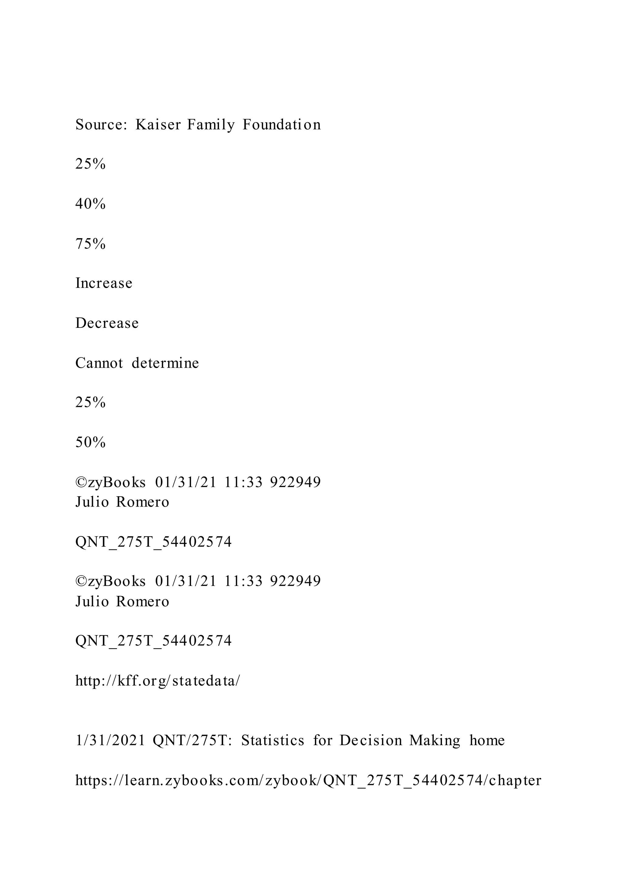 Source: Kaiser Family Foundation
25%
40%
75%
Increase
Decrease
Cannot determine
25%
50%
©zyBooks 01/31/21 11:33 922949
Julio Romero
QNT_275T_54402574
©zyBooks 01/31/21 11:33 922949
Julio Romero
QNT_275T_54402574
http://kff.org/statedata/
1/31/2021 QNT/275T: Statistics for Decision Making home
https://learn.zybooks.com/zybook/QNT_275T_54402574/chapter
 