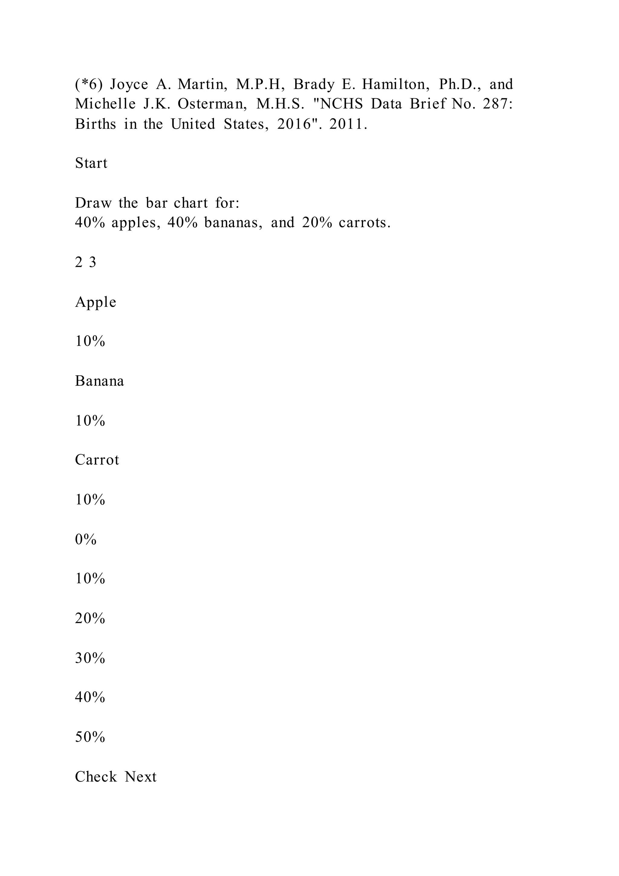 (*6) Joyce A. Martin, M.P.H, Brady E. Hamilton, Ph.D., and
Michelle J.K. Osterman, M.H.S. "NCHS Data Brief No. 287:
Births in the United States, 2016". 2011.
Start
Draw the bar chart for:
40% apples, 40% bananas, and 20% carrots.
2 3
Apple
10%
Banana
10%
Carrot
10%
0%
10%
20%
30%
40%
50%
Check Next
 