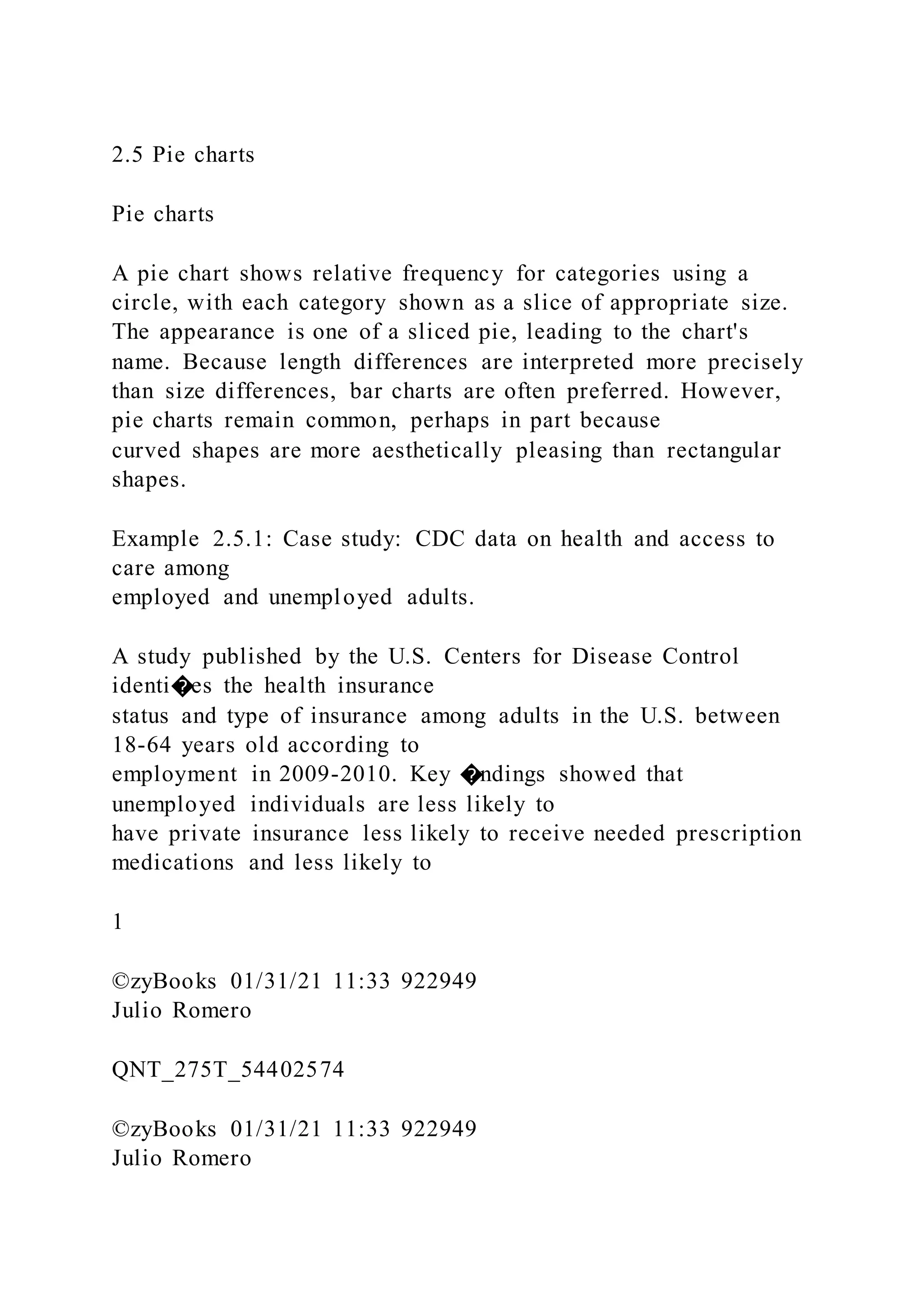 2.5 Pie charts
Pie charts
A pie chart shows relative frequency for categories using a
circle, with each category shown as a slice of appropriate size.
The appearance is one of a sliced pie, leading to the chart's
name. Because length differences are interpreted more precisely
than size differences, bar charts are often preferred. However,
pie charts remain common, perhaps in part because
curved shapes are more aesthetically pleasing than rectangular
shapes.
Example 2.5.1: Case study: CDC data on health and access to
care among
employed and unemployed adults.
A study published by the U.S. Centers for Disease Control
identi�es the health insurance
status and type of insurance among adults in the U.S. between
18-64 years old according to
employment in 2009-2010. Key �ndings showed that
unemployed individuals are less likely to
have private insurance less likely to receive needed prescription
medications and less likely to
1
©zyBooks 01/31/21 11:33 922949
Julio Romero
QNT_275T_54402574
©zyBooks 01/31/21 11:33 922949
Julio Romero
 