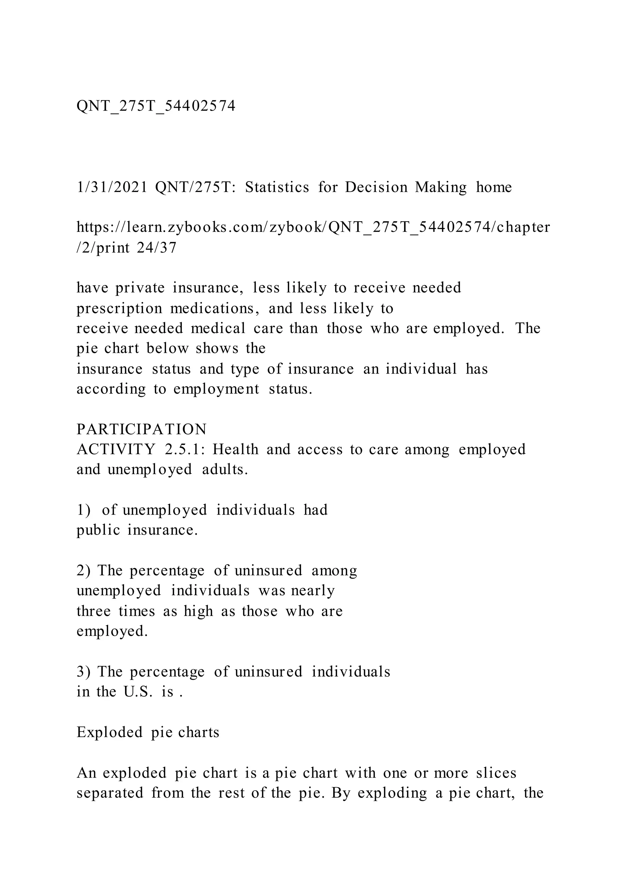 QNT_275T_54402574
1/31/2021 QNT/275T: Statistics for Decision Making home
https://learn.zybooks.com/zybook/QNT_275T_54402574/chapter
/2/print 24/37
have private insurance, less likely to receive needed
prescription medications, and less likely to
receive needed medical care than those who are employed. The
pie chart below shows the
insurance status and type of insurance an individual has
according to employment status.
PARTICIPATION
ACTIVITY 2.5.1: Health and access to care among employed
and unemployed adults.
1) of unemployed individuals had
public insurance.
2) The percentage of uninsured among
unemployed individuals was nearly
three times as high as those who are
employed.
3) The percentage of uninsured individuals
in the U.S. is .
Exploded pie charts
An exploded pie chart is a pie chart with one or more slices
separated from the rest of the pie. By exploding a pie chart, the
 