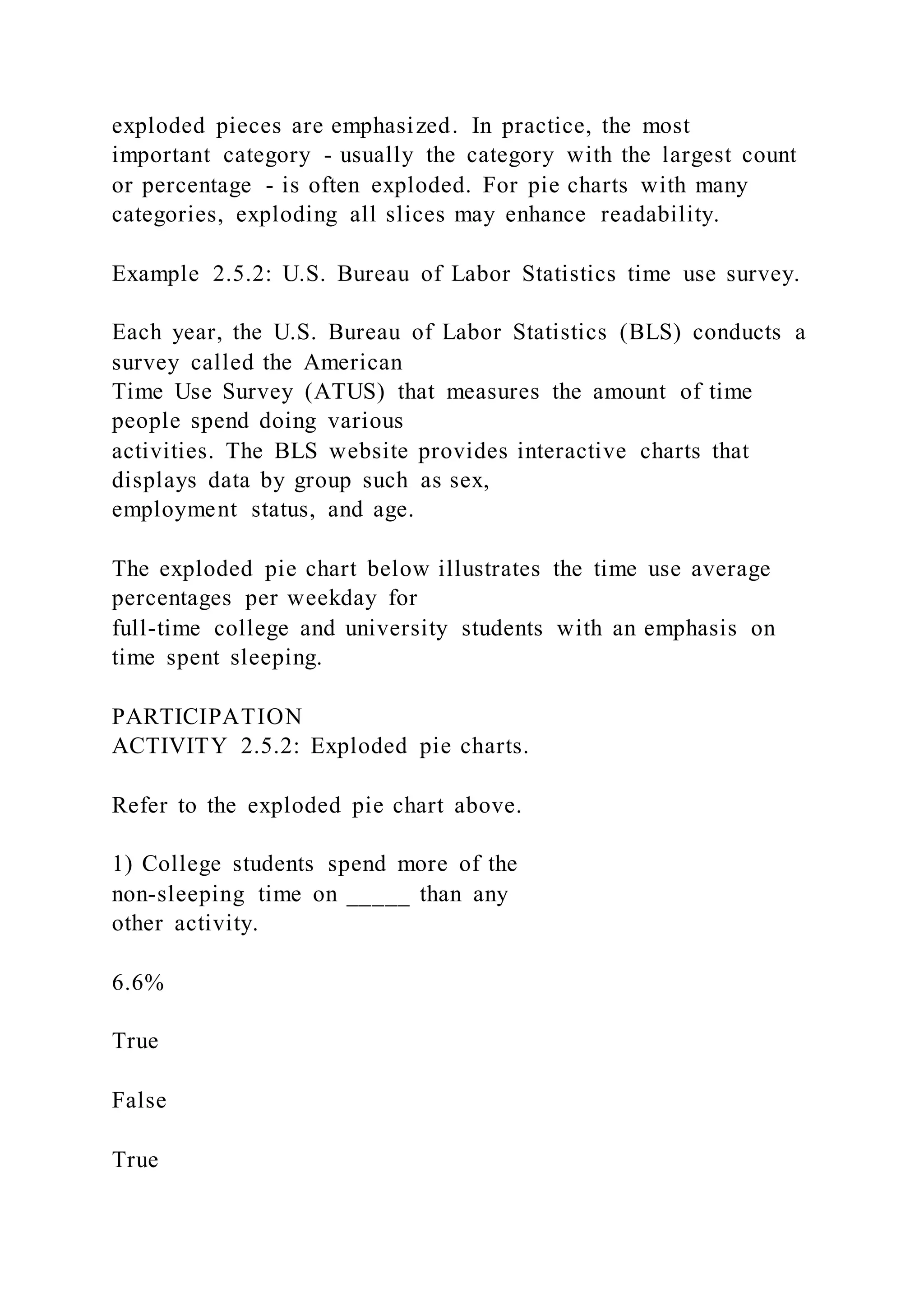 exploded pieces are emphasized. In practice, the most
important category - usually the category with the largest count
or percentage - is often exploded. For pie charts with many
categories, exploding all slices may enhance readability.
Example 2.5.2: U.S. Bureau of Labor Statistics time use survey.
Each year, the U.S. Bureau of Labor Statistics (BLS) conducts a
survey called the American
Time Use Survey (ATUS) that measures the amount of time
people spend doing various
activities. The BLS website provides interactive charts that
displays data by group such as sex,
employment status, and age.
The exploded pie chart below illustrates the time use average
percentages per weekday for
full-time college and university students with an emphasis on
time spent sleeping.
PARTICIPATION
ACTIVITY 2.5.2: Exploded pie charts.
Refer to the exploded pie chart above.
1) College students spend more of the
non-sleeping time on _____ than any
other activity.
6.6%
True
False
True
 