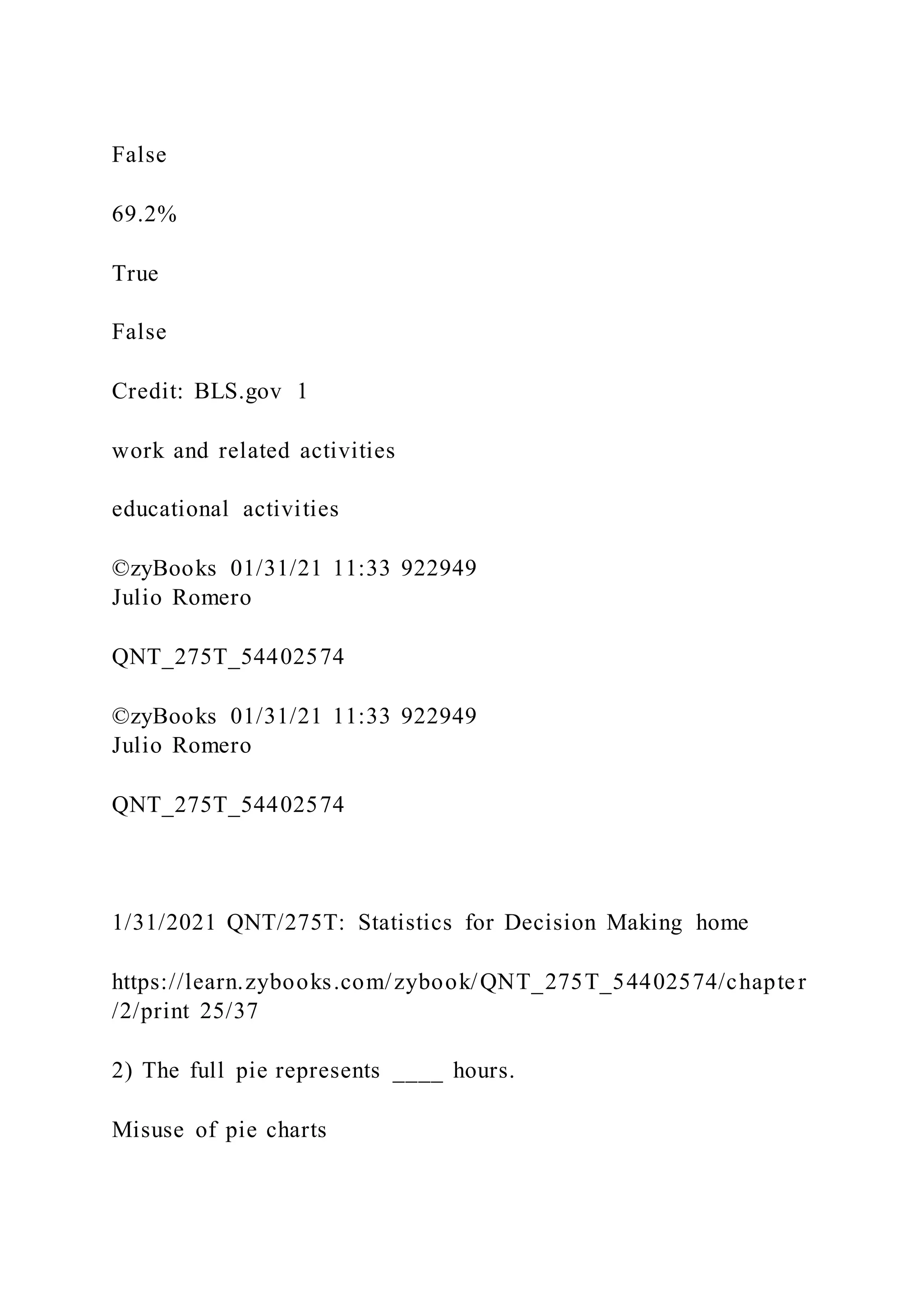 False
69.2%
True
False
Credit: BLS.gov 1
work and related activities
educational activities
©zyBooks 01/31/21 11:33 922949
Julio Romero
QNT_275T_54402574
©zyBooks 01/31/21 11:33 922949
Julio Romero
QNT_275T_54402574
1/31/2021 QNT/275T: Statistics for Decision Making home
https://learn.zybooks.com/zybook/QNT_275T_54402574/chapter
/2/print 25/37
2) The full pie represents ____ hours.
Misuse of pie charts
 