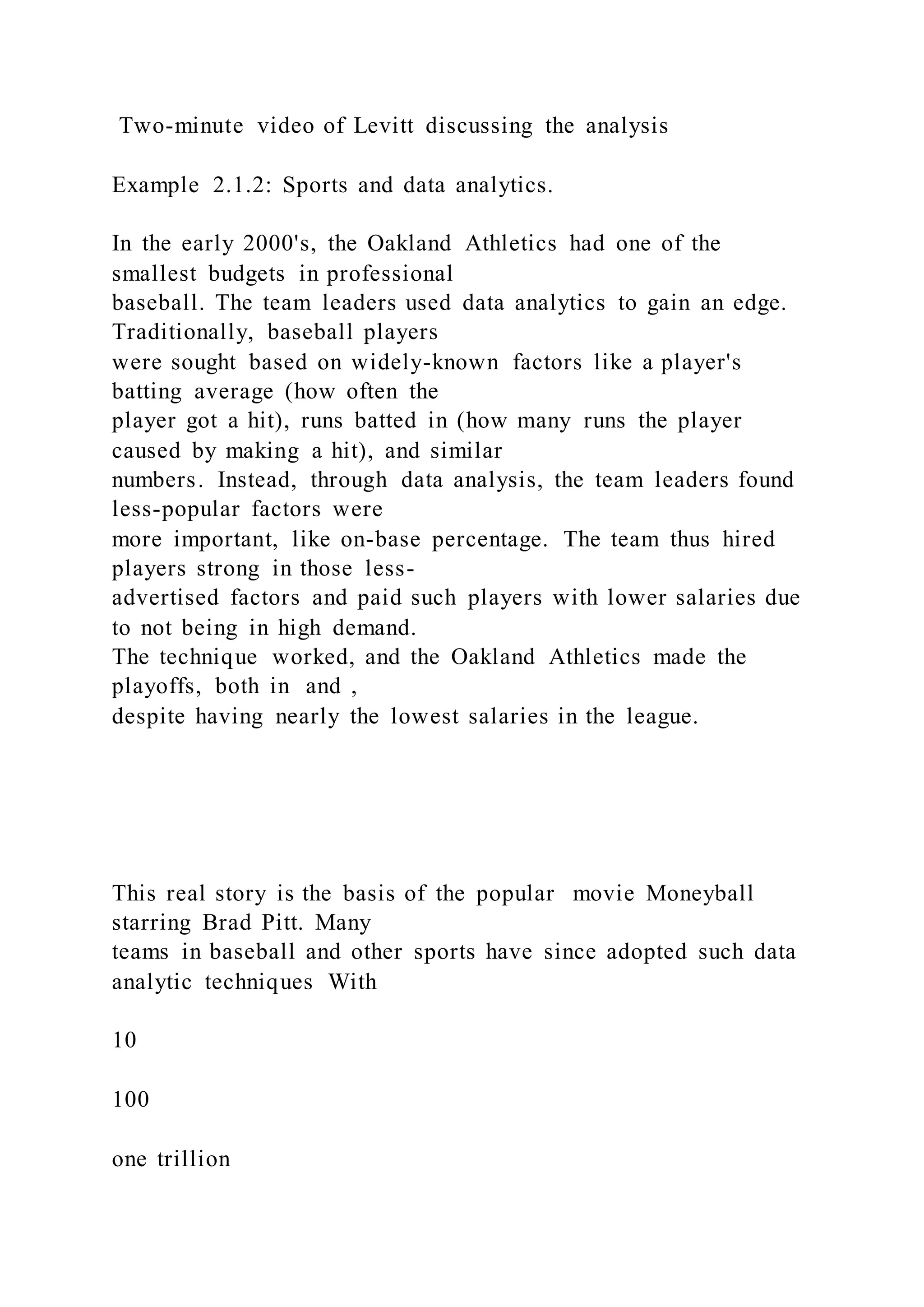 Two-minute video of Levitt discussing the analysis
Example 2.1.2: Sports and data analytics.
In the early 2000's, the Oakland Athletics had one of the
smallest budgets in professional
baseball. The team leaders used data analytics to gain an edge.
Traditionally, baseball players
were sought based on widely-known factors like a player's
batting average (how often the
player got a hit), runs batted in (how many runs the player
caused by making a hit), and similar
numbers. Instead, through data analysis, the team leaders found
less-popular factors were
more important, like on-base percentage. The team thus hired
players strong in those less-
advertised factors and paid such players with lower salaries due
to not being in high demand.
The technique worked, and the Oakland Athletics made the
playoffs, both in and ,
despite having nearly the lowest salaries in the league.
This real story is the basis of the popular movie Moneyball
starring Brad Pitt. Many
teams in baseball and other sports have since adopted such data
analytic techniques With
10
100
one trillion
 
