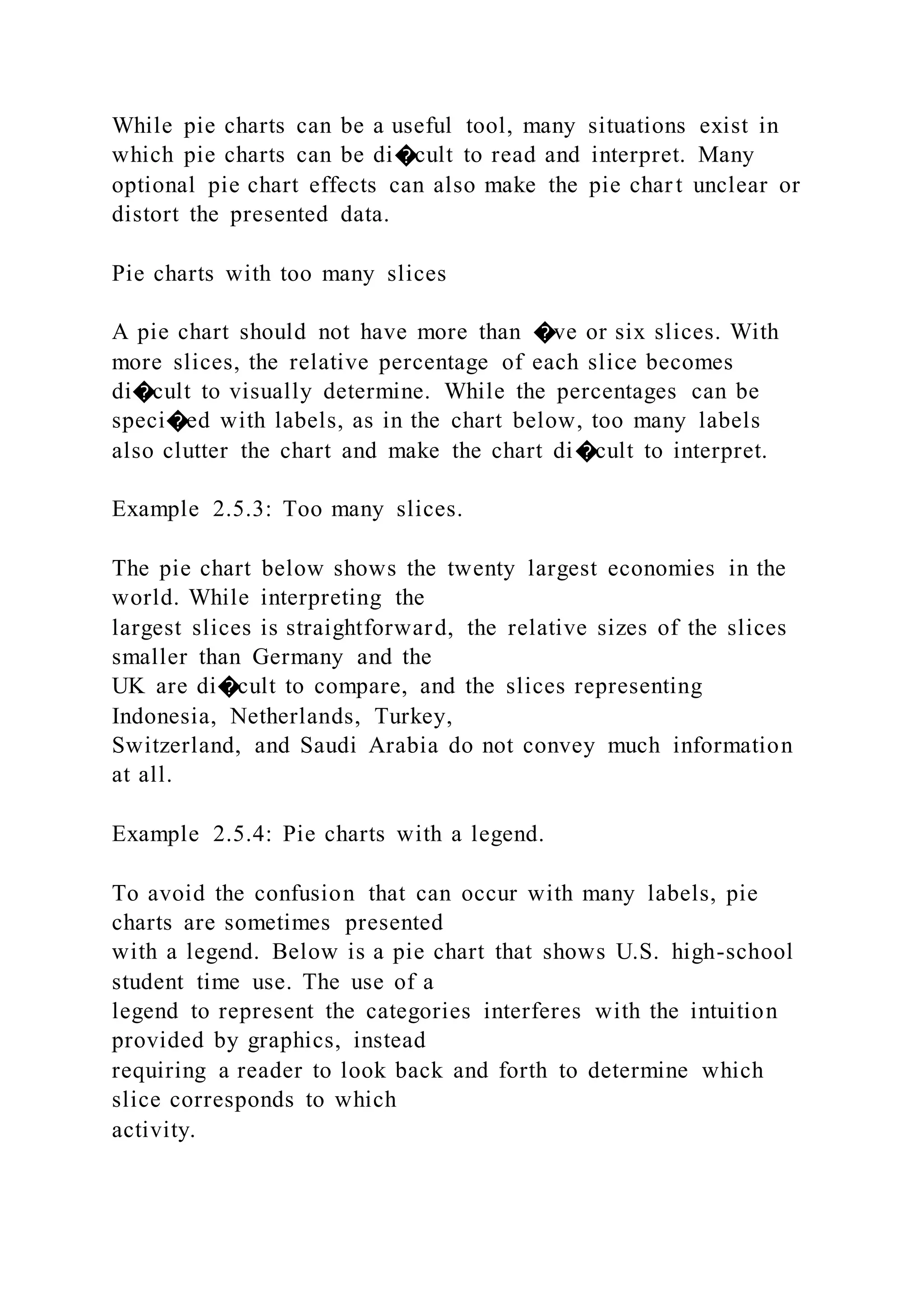 While pie charts can be a useful tool, many situations exist in
which pie charts can be di�cult to read and interpret. Many
optional pie chart effects can also make the pie chart unclear or
distort the presented data.
Pie charts with too many slices
A pie chart should not have more than �ve or six slices. With
more slices, the relative percentage of each slice becomes
di�cult to visually determine. While the percentages can be
speci�ed with labels, as in the chart below, too many labels
also clutter the chart and make the chart di�cult to interpret.
Example 2.5.3: Too many slices.
The pie chart below shows the twenty largest economies in the
world. While interpreting the
largest slices is straightforward, the relative sizes of the slices
smaller than Germany and the
UK are di�cult to compare, and the slices representing
Indonesia, Netherlands, Turkey,
Switzerland, and Saudi Arabia do not convey much information
at all.
Example 2.5.4: Pie charts with a legend.
To avoid the confusion that can occur with many labels, pie
charts are sometimes presented
with a legend. Below is a pie chart that shows U.S. high-school
student time use. The use of a
legend to represent the categories interferes with the intuition
provided by graphics, instead
requiring a reader to look back and forth to determine which
slice corresponds to which
activity.
 