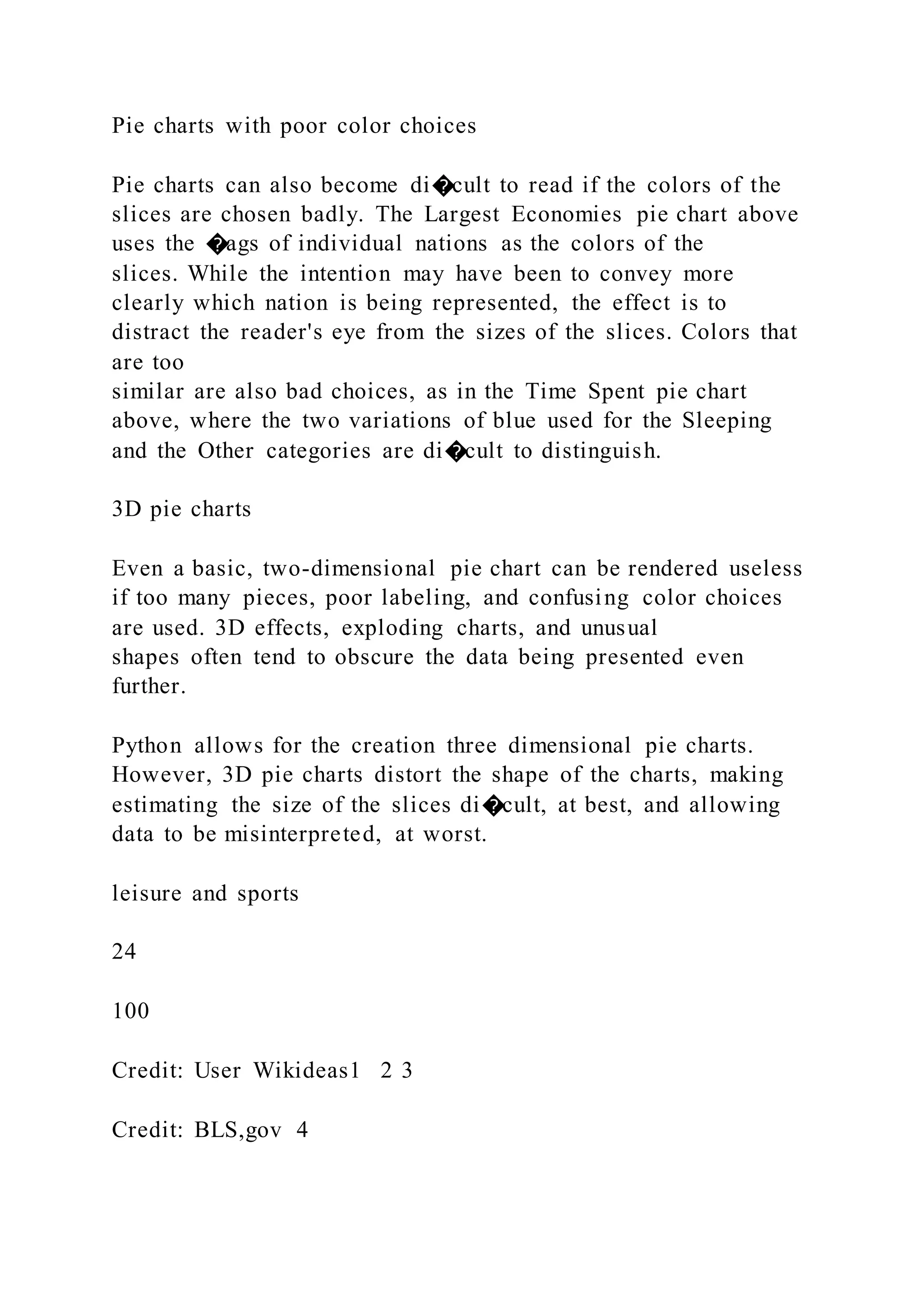 Pie charts with poor color choices
Pie charts can also become di�cult to read if the colors of the
slices are chosen badly. The Largest Economies pie chart above
uses the �ags of individual nations as the colors of the
slices. While the intention may have been to convey more
clearly which nation is being represented, the effect is to
distract the reader's eye from the sizes of the slices. Colors that
are too
similar are also bad choices, as in the Time Spent pie chart
above, where the two variations of blue used for the Sleeping
and the Other categories are di�cult to distinguish.
3D pie charts
Even a basic, two-dimensional pie chart can be rendered useless
if too many pieces, poor labeling, and confusing color choices
are used. 3D effects, exploding charts, and unusual
shapes often tend to obscure the data being presented even
further.
Python allows for the creation three dimensional pie charts.
However, 3D pie charts distort the shape of the charts, making
estimating the size of the slices di�cult, at best, and allowing
data to be misinterpreted, at worst.
leisure and sports
24
100
Credit: User Wikideas1 2 3
Credit: BLS,gov 4
 