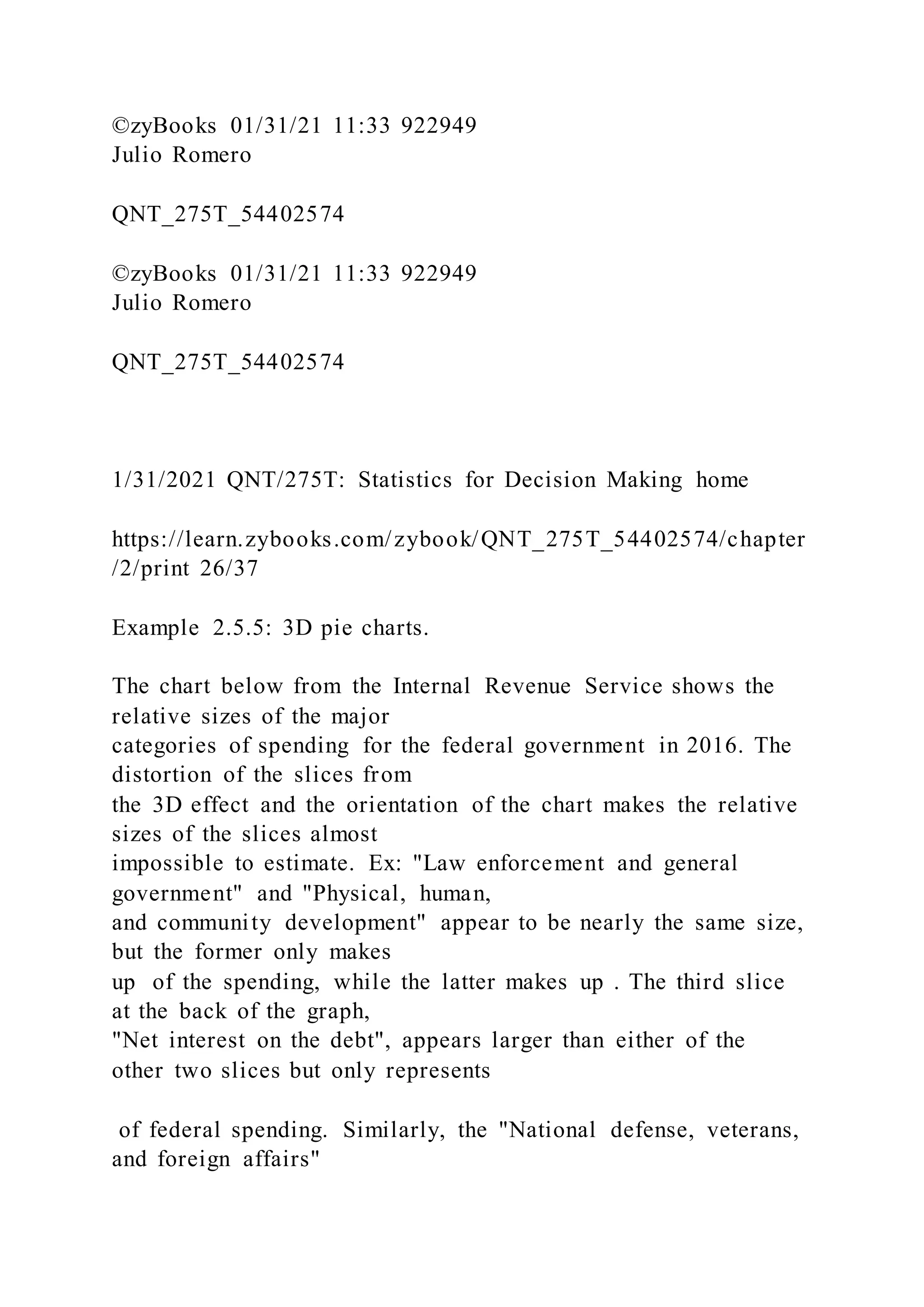 ©zyBooks 01/31/21 11:33 922949
Julio Romero
QNT_275T_54402574
©zyBooks 01/31/21 11:33 922949
Julio Romero
QNT_275T_54402574
1/31/2021 QNT/275T: Statistics for Decision Making home
https://learn.zybooks.com/zybook/QNT_275T_54402574/chapter
/2/print 26/37
Example 2.5.5: 3D pie charts.
The chart below from the Internal Revenue Service shows the
relative sizes of the major
categories of spending for the federal government in 2016. The
distortion of the slices from
the 3D effect and the orientation of the chart makes the relative
sizes of the slices almost
impossible to estimate. Ex: "Law enforcement and general
government" and "Physical, human,
and community development" appear to be nearly the same size,
but the former only makes
up of the spending, while the latter makes up . The third slice
at the back of the graph,
"Net interest on the debt", appears larger than either of the
other two slices but only represents
of federal spending. Similarly, the "National defense, veterans,
and foreign affairs"
 