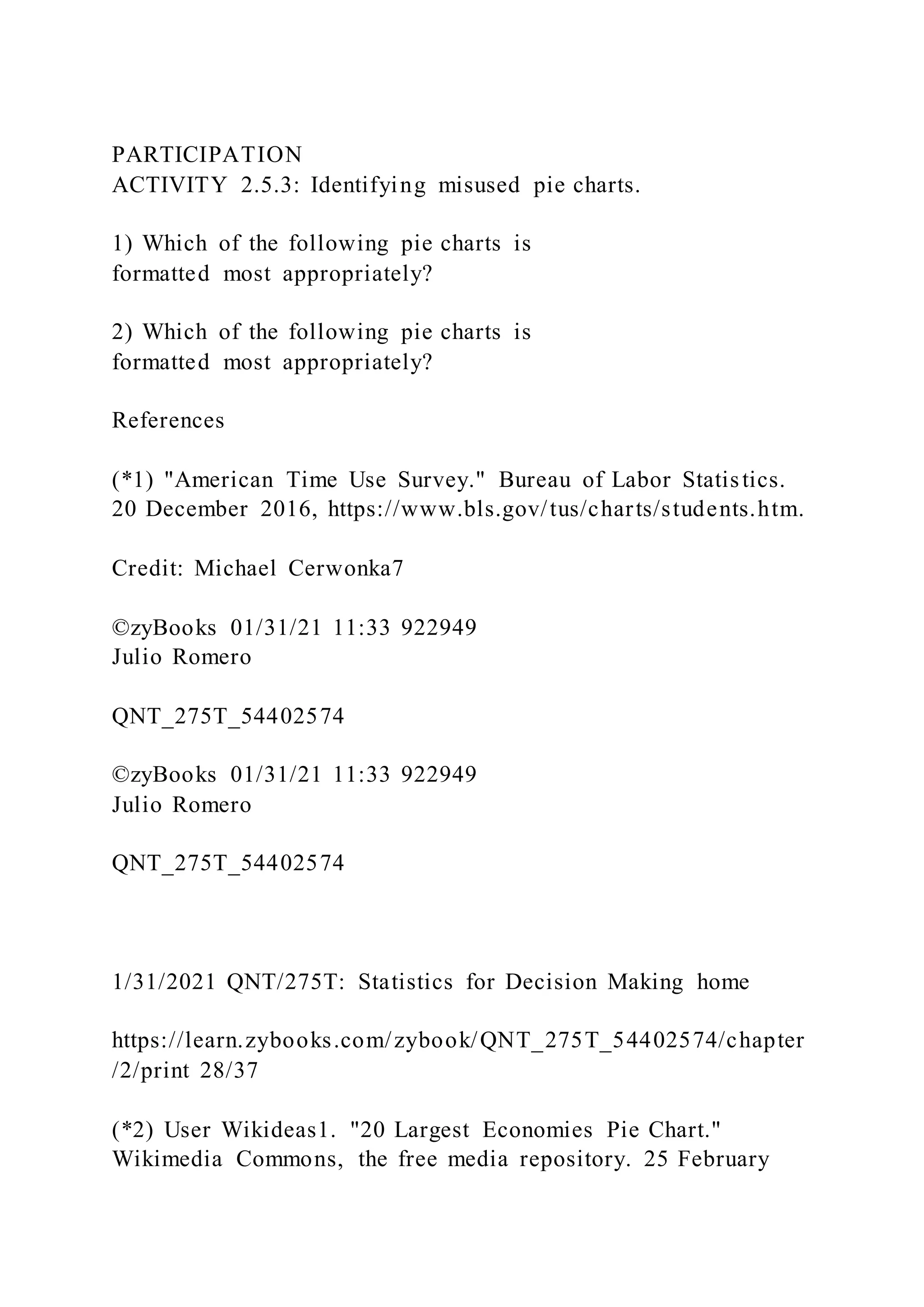 PARTICIPATION
ACTIVITY 2.5.3: Identifying misused pie charts.
1) Which of the following pie charts is
formatted most appropriately?
2) Which of the following pie charts is
formatted most appropriately?
References
(*1) "American Time Use Survey." Bureau of Labor Statistics.
20 December 2016, https://www.bls.gov/tus/charts/students.htm.
Credit: Michael Cerwonka7
©zyBooks 01/31/21 11:33 922949
Julio Romero
QNT_275T_54402574
©zyBooks 01/31/21 11:33 922949
Julio Romero
QNT_275T_54402574
1/31/2021 QNT/275T: Statistics for Decision Making home
https://learn.zybooks.com/zybook/QNT_275T_54402574/chapter
/2/print 28/37
(*2) User Wikideas1. "20 Largest Economies Pie Chart."
Wikimedia Commons, the free media repository. 25 February
 