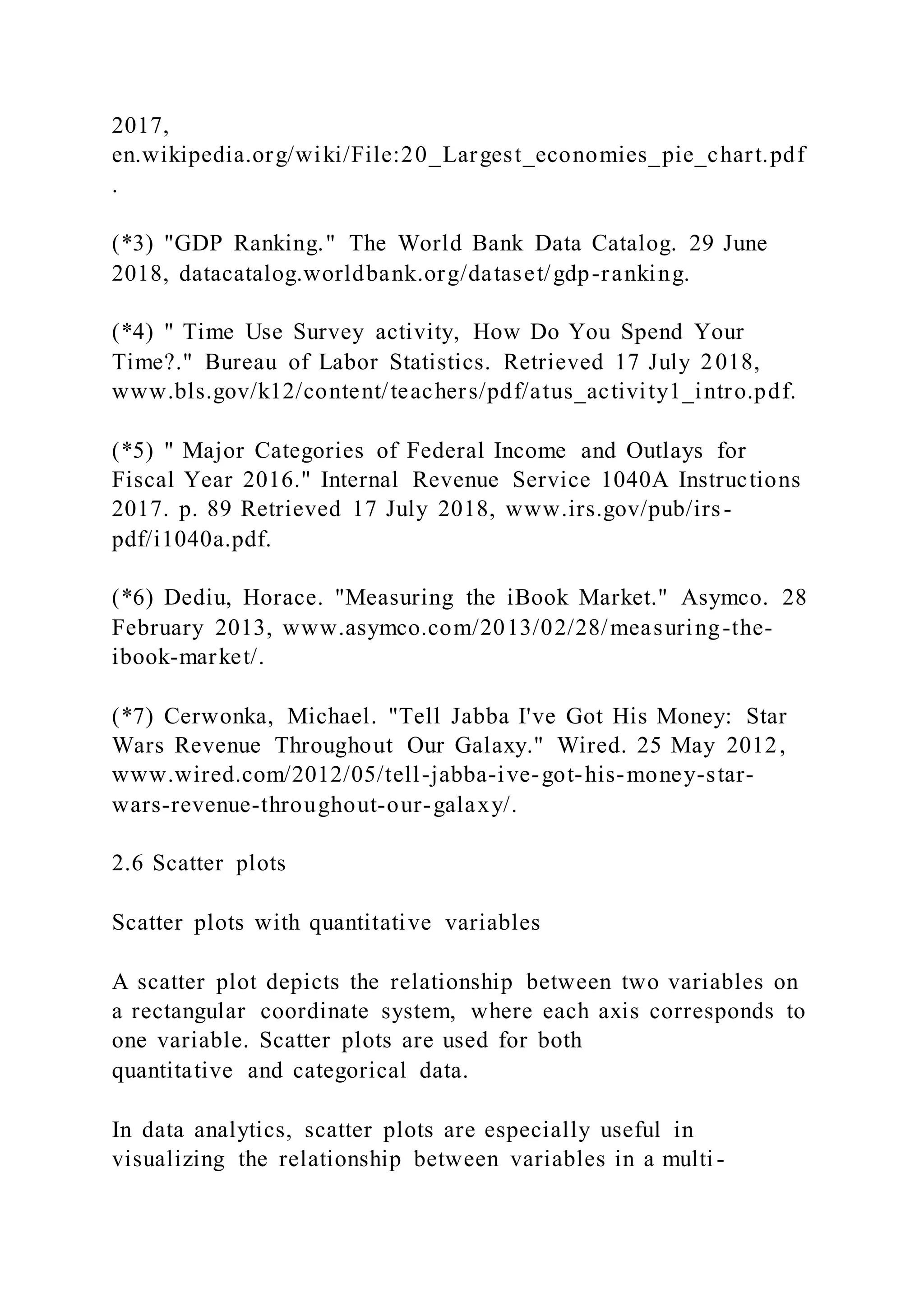 2017,
en.wikipedia.org/wiki/File:20_Largest_economies_pie_chart.pdf
.
(*3) "GDP Ranking." The World Bank Data Catalog. 29 June
2018, datacatalog.worldbank.org/dataset/gdp-ranking.
(*4) " Time Use Survey activity, How Do You Spend Your
Time?." Bureau of Labor Statistics. Retrieved 17 July 2018,
www.bls.gov/k12/content/teachers/pdf/atus_activity1_intro.pdf.
(*5) " Major Categories of Federal Income and Outlays for
Fiscal Year 2016." Internal Revenue Service 1040A Instructions
2017. p. 89 Retrieved 17 July 2018, www.irs.gov/pub/irs-
pdf/i1040a.pdf.
(*6) Dediu, Horace. "Measuring the iBook Market." Asymco. 28
February 2013, www.asymco.com/2013/02/28/measuring-the-
ibook-market/.
(*7) Cerwonka, Michael. "Tell Jabba I've Got His Money: Star
Wars Revenue Throughout Our Galaxy." Wired. 25 May 2012,
www.wired.com/2012/05/tell-jabba-ive-got-his-money-star-
wars-revenue-throughout-our-galaxy/.
2.6 Scatter plots
Scatter plots with quantitative variables
A scatter plot depicts the relationship between two variables on
a rectangular coordinate system, where each axis corresponds to
one variable. Scatter plots are used for both
quantitative and categorical data.
In data analytics, scatter plots are especially useful in
visualizing the relationship between variables in a multi -
 