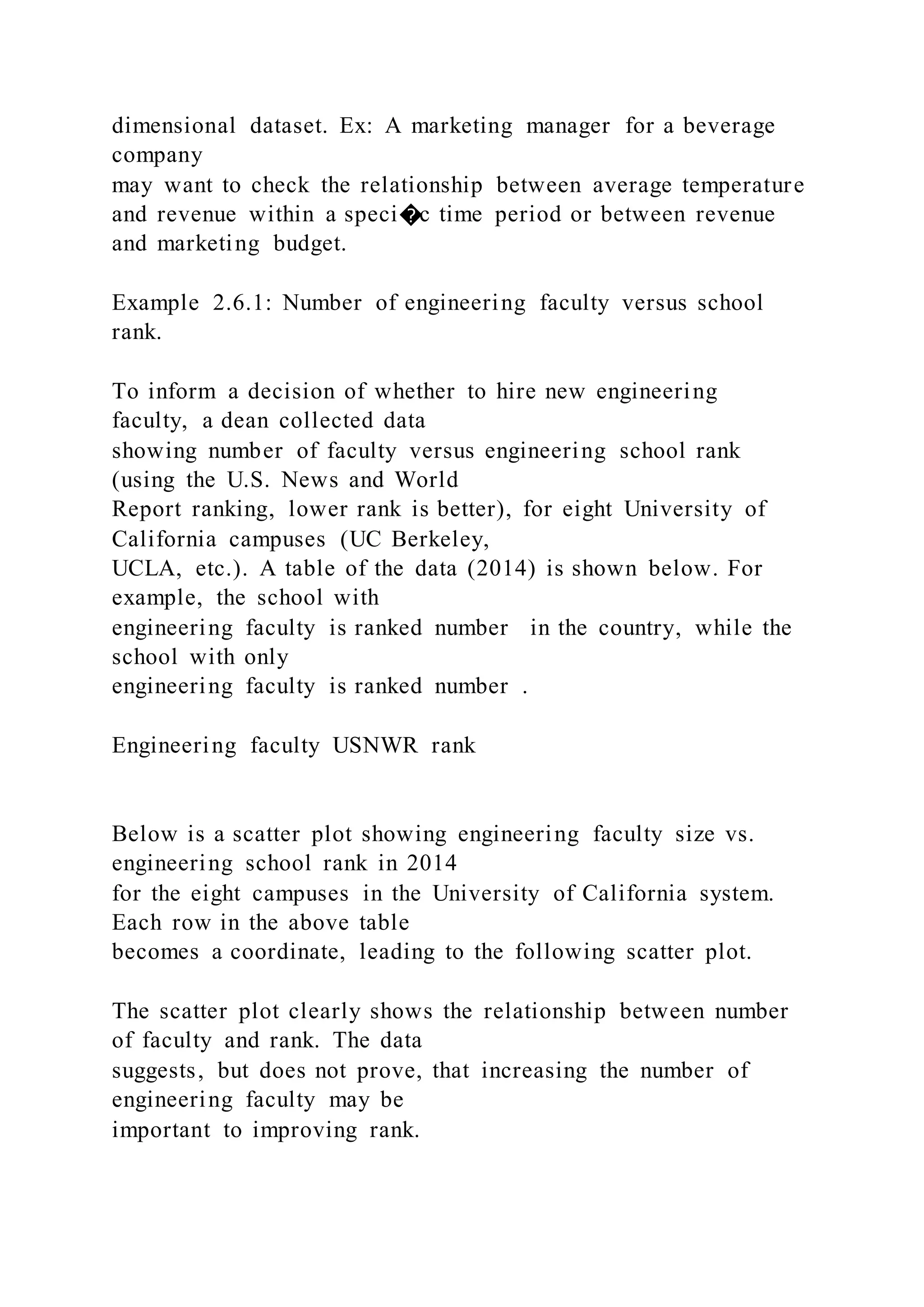dimensional dataset. Ex: A marketing manager for a beverage
company
may want to check the relationship between average temperature
and revenue within a speci�c time period or between revenue
and marketing budget.
Example 2.6.1: Number of engineering faculty versus school
rank.
To inform a decision of whether to hire new engineering
faculty, a dean collected data
showing number of faculty versus engineering school rank
(using the U.S. News and World
Report ranking, lower rank is better), for eight University of
California campuses (UC Berkeley,
UCLA, etc.). A table of the data (2014) is shown below. For
example, the school with
engineering faculty is ranked number in the country, while the
school with only
engineering faculty is ranked number .
Engineering faculty USNWR rank
Below is a scatter plot showing engineering faculty size vs.
engineering school rank in 2014
for the eight campuses in the University of California system.
Each row in the above table
becomes a coordinate, leading to the following scatter plot.
The scatter plot clearly shows the relationship between number
of faculty and rank. The data
suggests, but does not prove, that increasing the number of
engineering faculty may be
important to improving rank.
 