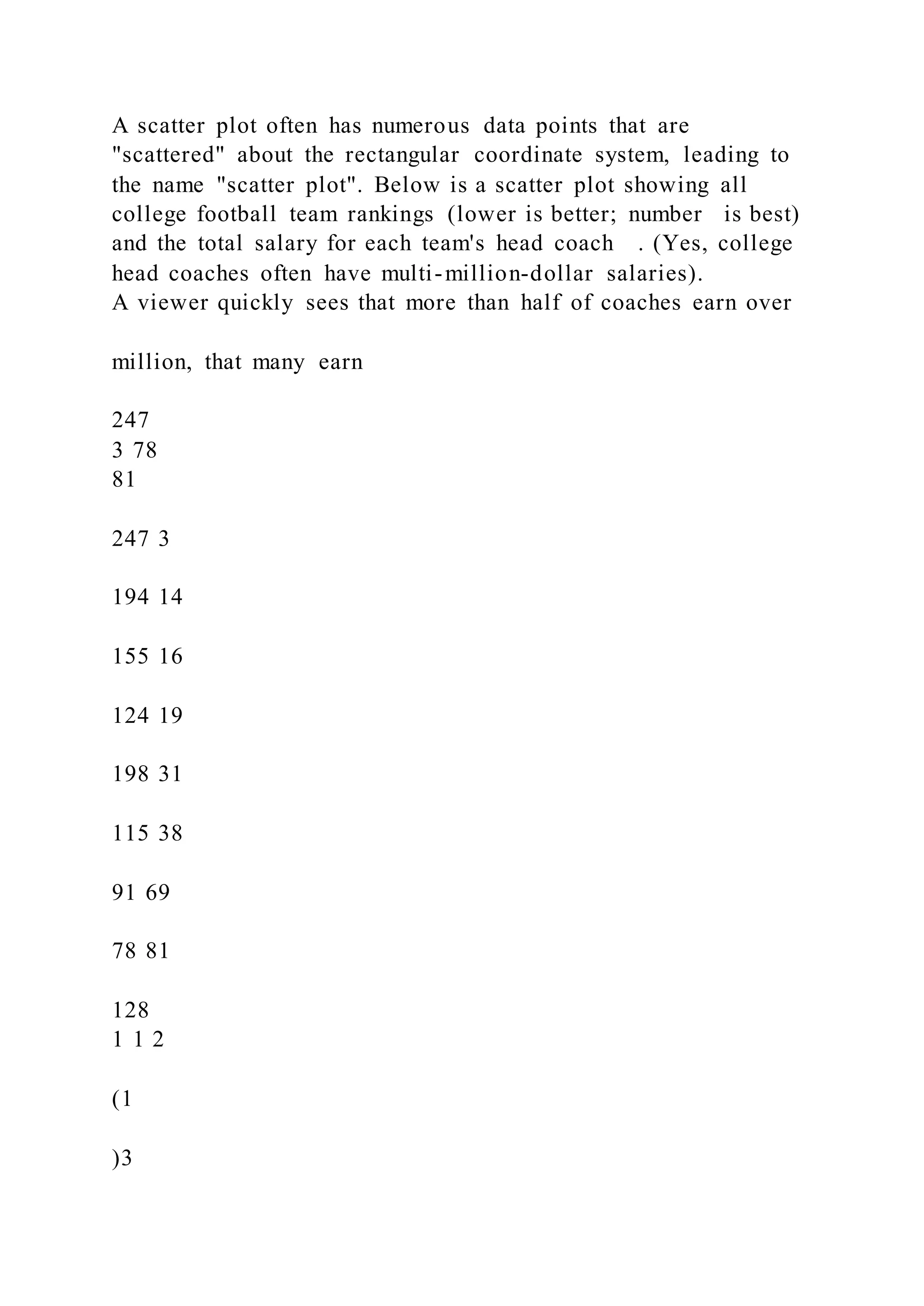 A scatter plot often has numerous data points that are
"scattered" about the rectangular coordinate system, leading to
the name "scatter plot". Below is a scatter plot showing all
college football team rankings (lower is better; number is best)
and the total salary for each team's head coach . (Yes, college
head coaches often have multi-million-dollar salaries).
A viewer quickly sees that more than half of coaches earn over
million, that many earn
247
3 78
81
247 3
194 14
155 16
124 19
198 31
115 38
91 69
78 81
128
1 1 2
(1
)3
 