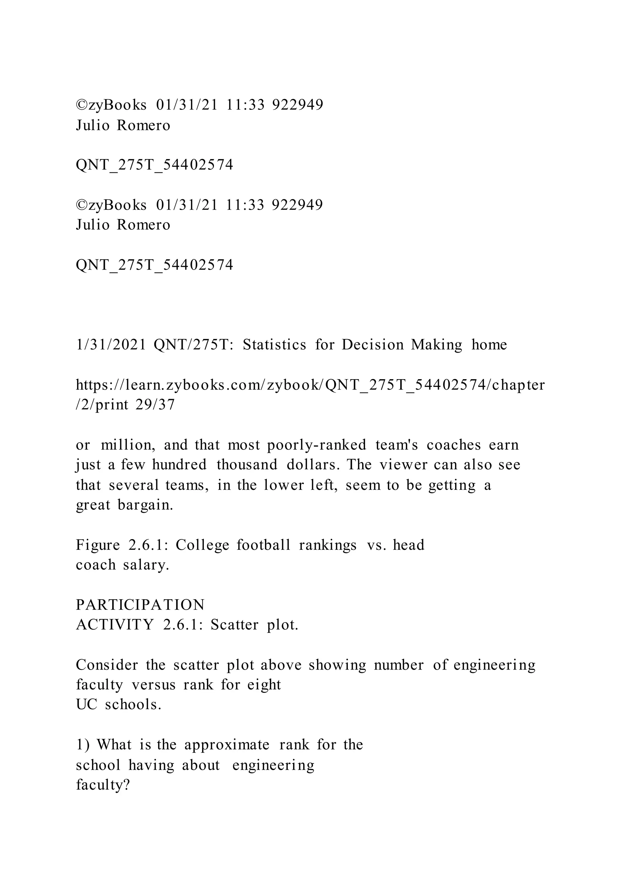 ©zyBooks 01/31/21 11:33 922949
Julio Romero
QNT_275T_54402574
©zyBooks 01/31/21 11:33 922949
Julio Romero
QNT_275T_54402574
1/31/2021 QNT/275T: Statistics for Decision Making home
https://learn.zybooks.com/zybook/QNT_275T_54402574/chapter
/2/print 29/37
or million, and that most poorly-ranked team's coaches earn
just a few hundred thousand dollars. The viewer can also see
that several teams, in the lower left, seem to be getting a
great bargain.
Figure 2.6.1: College football rankings vs. head
coach salary.
PARTICIPATION
ACTIVITY 2.6.1: Scatter plot.
Consider the scatter plot above showing number of engineering
faculty versus rank for eight
UC schools.
1) What is the approximate rank for the
school having about engineering
faculty?
 