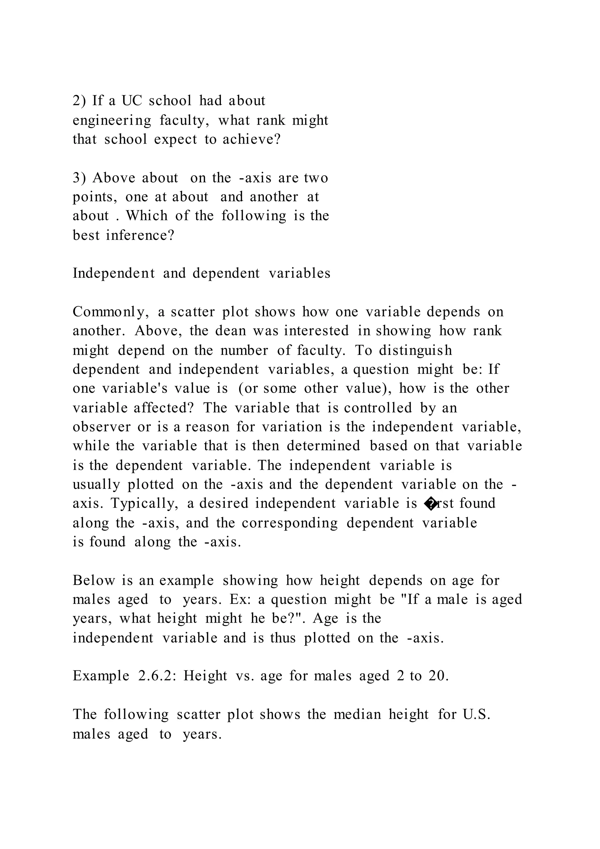 2) If a UC school had about
engineering faculty, what rank might
that school expect to achieve?
3) Above about on the -axis are two
points, one at about and another at
about . Which of the following is the
best inference?
Independent and dependent variables
Commonly, a scatter plot shows how one variable depends on
another. Above, the dean was interested in showing how rank
might depend on the number of faculty. To distinguish
dependent and independent variables, a question might be: If
one variable's value is (or some other value), how is the other
variable affected? The variable that is controlled by an
observer or is a reason for variation is the independent variable,
while the variable that is then determined based on that variable
is the dependent variable. The independent variable is
usually plotted on the -axis and the dependent variable on the -
axis. Typically, a desired independent variable is �rst found
along the -axis, and the corresponding dependent variable
is found along the -axis.
Below is an example showing how height depends on age for
males aged to years. Ex: a question might be "If a male is aged
years, what height might he be?". Age is the
independent variable and is thus plotted on the -axis.
Example 2.6.2: Height vs. age for males aged 2 to 20.
The following scatter plot shows the median height for U.S.
males aged to years.
 