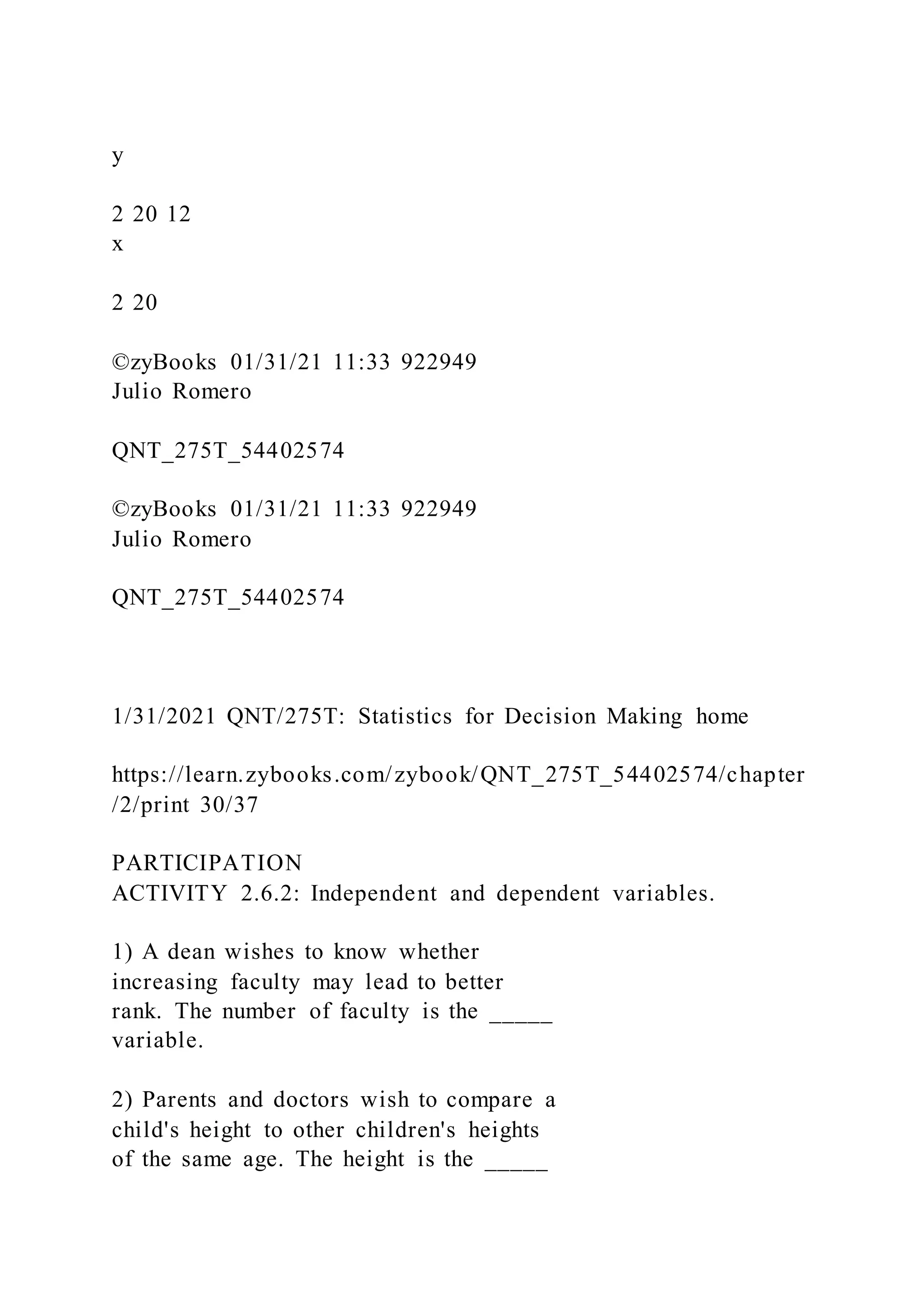 y
2 20 12
x
2 20
©zyBooks 01/31/21 11:33 922949
Julio Romero
QNT_275T_54402574
©zyBooks 01/31/21 11:33 922949
Julio Romero
QNT_275T_54402574
1/31/2021 QNT/275T: Statistics for Decision Making home
https://learn.zybooks.com/zybook/QNT_275T_54402574/chapter
/2/print 30/37
PARTICIPATION
ACTIVITY 2.6.2: Independent and dependent variables.
1) A dean wishes to know whether
increasing faculty may lead to better
rank. The number of faculty is the _____
variable.
2) Parents and doctors wish to compare a
child's height to other children's heights
of the same age. The height is the _____
 