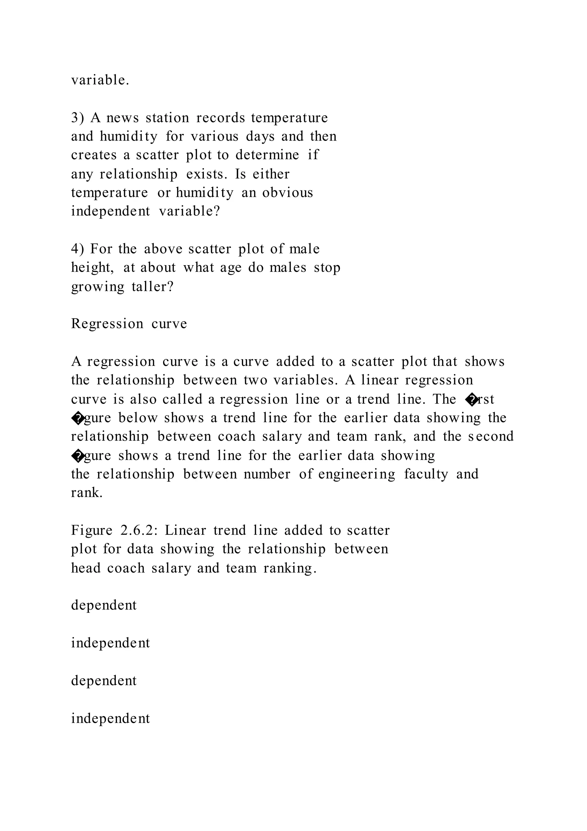 variable.
3) A news station records temperature
and humidity for various days and then
creates a scatter plot to determine if
any relationship exists. Is either
temperature or humidity an obvious
independent variable?
4) For the above scatter plot of male
height, at about what age do males stop
growing taller?
Regression curve
A regression curve is a curve added to a scatter plot that shows
the relationship between two variables. A linear regression
curve is also called a regression line or a trend line. The �rst
�gure below shows a trend line for the earlier data showing the
relationship between coach salary and team rank, and the second
�gure shows a trend line for the earlier data showing
the relationship between number of engineering faculty and
rank.
Figure 2.6.2: Linear trend line added to scatter
plot for data showing the relationship between
head coach salary and team ranking.
dependent
independent
dependent
independent
 