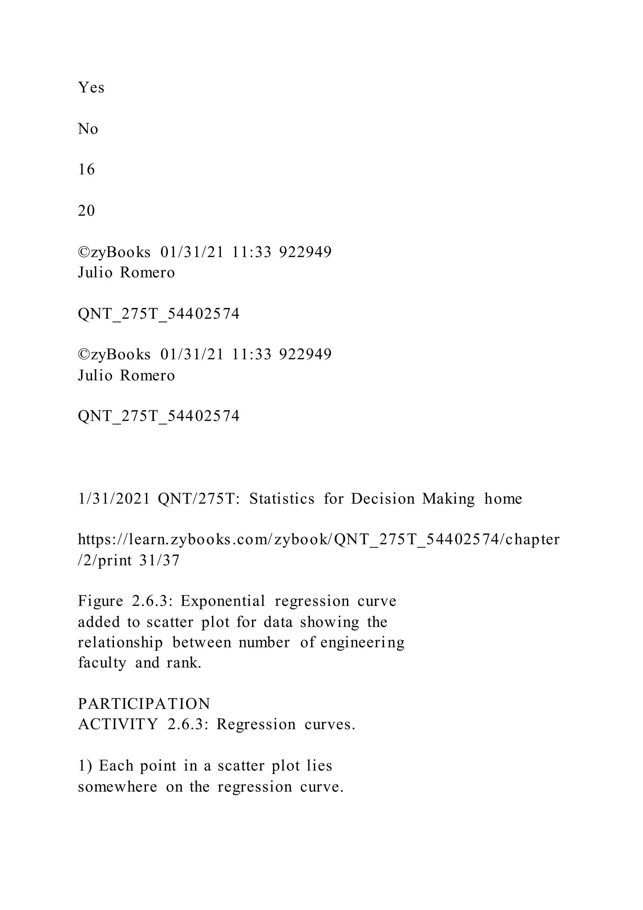 Yes
No
16
20
©zyBooks 01/31/21 11:33 922949
Julio Romero
QNT_275T_54402574
©zyBooks 01/31/21 11:33 922949
Julio Romero
QNT_275T_54402574
1/31/2021 QNT/275T: Statistics for Decision Making home
https://learn.zybooks.com/zybook/QNT_275T_54402574/chapter
/2/print 31/37
Figure 2.6.3: Exponential regression curve
added to scatter plot for data showing the
relationship between number of engineering
faculty and rank.
PARTICIPATION
ACTIVITY 2.6.3: Regression curves.
1) Each point in a scatter plot lies
somewhere on the regression curve.
 