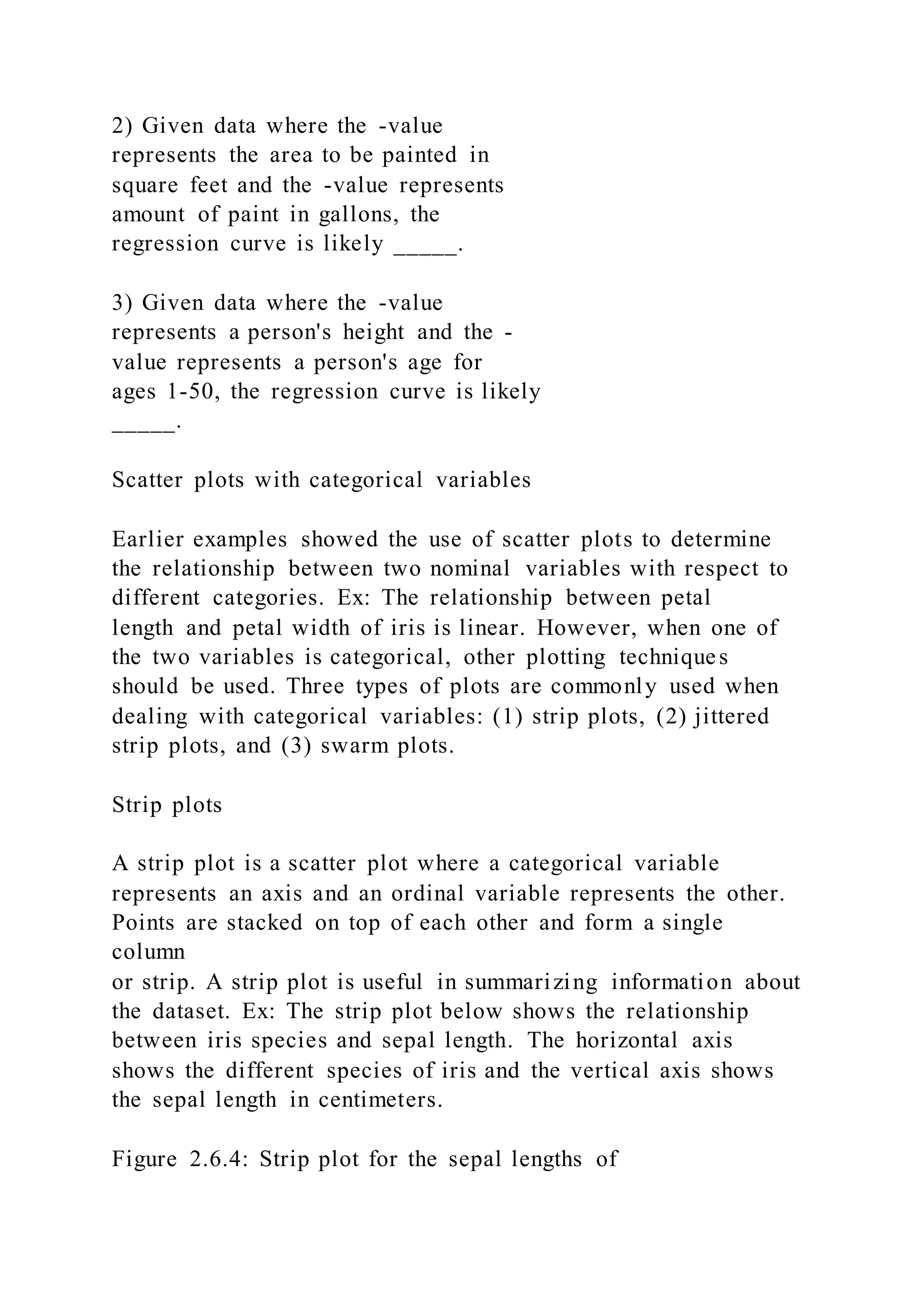 2) Given data where the -value
represents the area to be painted in
square feet and the -value represents
amount of paint in gallons, the
regression curve is likely _____.
3) Given data where the -value
represents a person's height and the -
value represents a person's age for
ages 1-50, the regression curve is likely
_____.
Scatter plots with categorical variables
Earlier examples showed the use of scatter plots to determine
the relationship between two nominal variables with respect to
different categories. Ex: The relationship between petal
length and petal width of iris is linear. However, when one of
the two variables is categorical, other plotting techniques
should be used. Three types of plots are commonly used when
dealing with categorical variables: (1) strip plots, (2) jittered
strip plots, and (3) swarm plots.
Strip plots
A strip plot is a scatter plot where a categorical variable
represents an axis and an ordinal variable represents the other.
Points are stacked on top of each other and form a single
column
or strip. A strip plot is useful in summarizing information about
the dataset. Ex: The strip plot below shows the relationship
between iris species and sepal length. The horizontal axis
shows the different species of iris and the vertical axis shows
the sepal length in centimeters.
Figure 2.6.4: Strip plot for the sepal lengths of
 