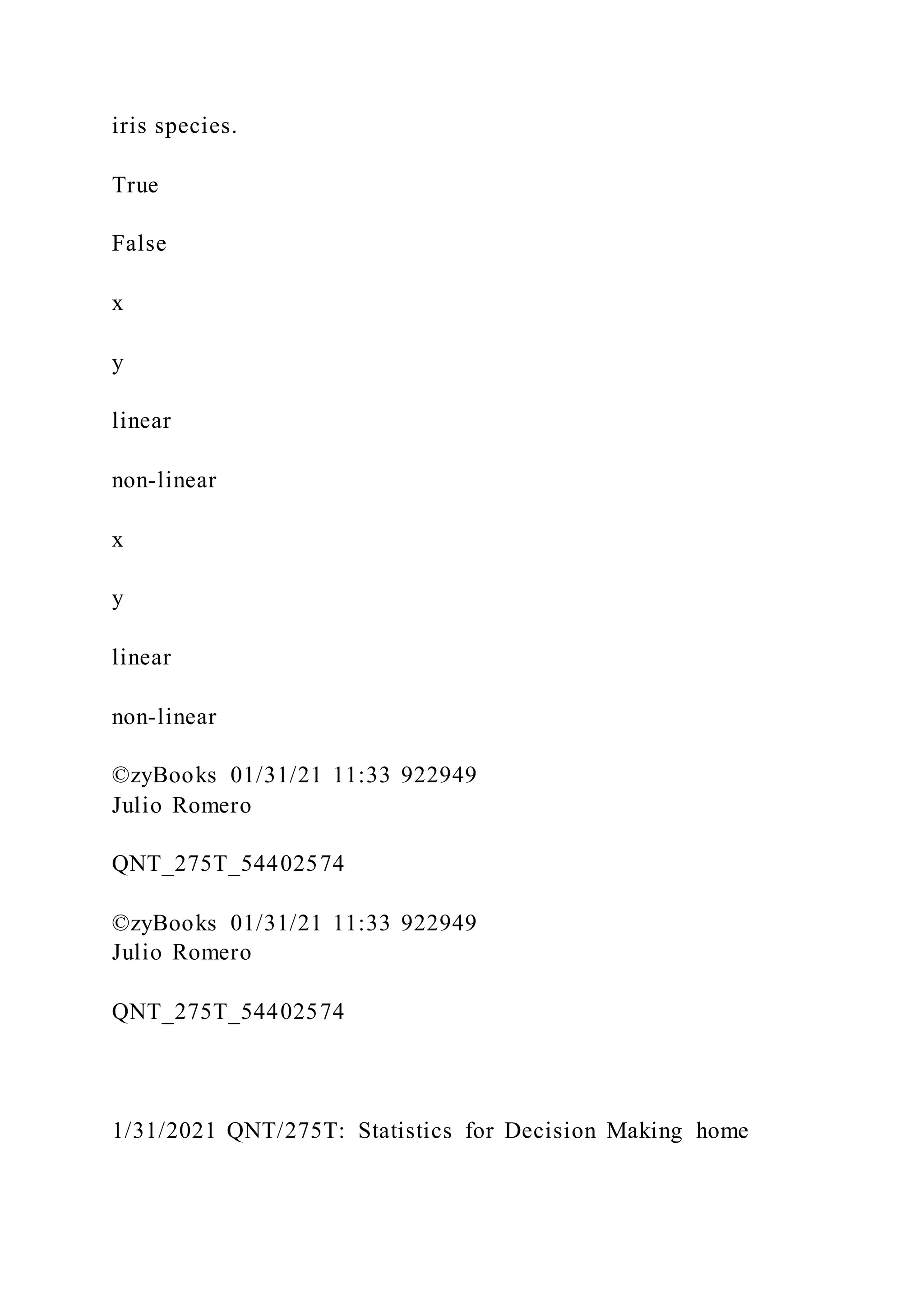 iris species.
True
False
x
y
linear
non-linear
x
y
linear
non-linear
©zyBooks 01/31/21 11:33 922949
Julio Romero
QNT_275T_54402574
©zyBooks 01/31/21 11:33 922949
Julio Romero
QNT_275T_54402574
1/31/2021 QNT/275T: Statistics for Decision Making home
 